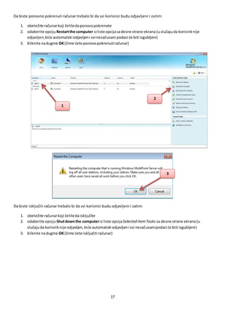 17
Da biste ponovno pokrenuli računar trebalo bi da svi korisnici budu odjavljeni i zatim:
1. obeležite računarkoji želitedaponovopokrenete
2. odaberite opciju Restartthe computer izliste opcijasadesne strane ekrana (uslučajuda korisniknije
odjavljen,biće automatski odjavljeni svi nesačuvani podaci će biti izgubljeni)
3. kliknite nadugme OK(čime ćete ponovopokrenutiračunar)
Da biste isključili računar trebalo bi da svi korisnici budu odjavljeni i zatim:
1. obeležite računarkoji želitedaisključite
2. odaberite opciju Shutdownthe computeriz liste opcijaSelected ItemTasks sa desne strane ekrana(u
slučajuda korisniknije odjavljen,biće automatski odjavljeni svi nesačuvanipodaci će biti izgubljeni)
3. kliknite nadugme OK(čime ćete isključiti računar)
3
1
2
 