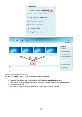 30
Slanje poruke blokiranim stanicama
Ako želite da prikažete poruku na ekranu radne stanice koju blokirate:
1. odaberite ulisti opcijasadesne strane ekranaopciju Setmessage forblockedusers
2. tada će se na ekranupojaviti prozorsapoljemukoje ćete upisati porukukojuželite dapošaljete
3. kliknite nadugme OK
4. tada će se na ekranustanice kojuste blokirali pojaviti slikasaunetomporukom
1
2
 