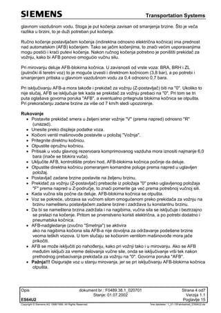 Transportation Systems
Opis dokument br.: F0489.38.1_020701 Strana 4 od7
Stanje: 01.07.2002 Verzija 1.1
ES64U2 Poglavlje 15
Copyright © Siemens AG 1998/1999. All Rights Reserved. 'Ime datoteke:‘ 1_01-15Fahrbetrieb_ES64U2-de
glavnom vazdušnom vodu. Stoga je put kočenja zavisan od smanjenja brzine. Što je veča
razlika u brzini, to je duži potreban put kočenja.
Ručno kočenje postavljačem kočenja (indirektna odnosno električna kočnica) ima prednost
nad automatskim (AFB) kočenjem. Tako se jačim kočenjima, to znači većim usporavanjima
mogu postići i kraći putevi kočenja. Nakon ručnog kočenja potrebno je poništiti prekidač za
vožnju, kako bi AFB ponovo omogućio vučnu silu.
Pri mirovanju deluje AFB-blokirna kočnica. U zavisnosti od vrste voza: BRA, BRH i ZL
(putnički ili teretni voz) to je moguće izvesti i direktnom kočnicom (3,8 bar), a po potrebi i
smanjenjem pritiska u glavnom vazdušnom vodu za 0,4 odnosno 0,7 bara.
Pri isključivanju AFB-a mora takođe i prekidač za vožnju (Z-postavljač) biti na "0". Ukoliko to
nije slučaj, AFB se isključuje tek kada se prekidač za vožnju prebaci na "0". Pri tom se tri
puta oglašava govorna poruka "AFB", a eventualno pritegnuta blokirna kočnica se otpušta.
Pri prekoračenju zadane brzine za više od 7 km/h sledi upozorenje.
Rukovanje
 Postavite prekidač smera u željeni smer vožnje "V" (prema napred) odnosno "R"
(unazad).
 Unesite preko displeja podatke voza.
 Kočioni ventil mašinovođe postavite u položaj "Vožnja".
 Pritegnite direktnu kočnicu.
 Otpustite opružnu kočnicu.
 Pritisak u vodu glavnog rezervoara komprimovanog vazduha mora iznositi najmanje 6,0
bara (inače se blokira vuča).
 Uključite AFB, kontrolišite probni hod, AFB-blokirna kočnica počinje da deluje.
 Otpustite direktna kočnicu pomeranjem komandne poluge prema napred u uglavljen
položaj.
 Postavljač zadane brzine postavite na željenu brzinu.
 Prekidač za vožnju (Z-postavljač) prebacite iz položaja "0" preko uglavljenog položaja
"F" prema napred u Z-područje, to znači pomerite ga već prema potrebnoj vučnoj sili.
 Kada vučna sila počne da deluje, AFB-blokirna kočnica se otpušta.
 Voz se pokreće, ubrzava sa vučnom silom omogućenom preko prekidača za vožnju na
brzinu nameštenu postavljačem zadane brzine i zadržava tu konstantnu brzinu.
 Da bi se nameštena brzina zadržala i na nagibima, vučna sila se isključuje i beztrzajno
se prelazi na kočenje. Pritom se prvenstveno koristi električna, a po potrebi dodatno i
pneumatska kočnica.
 AFB-nadgledanje (zvučno "Smetnja") se aktivira
ako na nagibima kočiona sila AFB-a nije dovoljna za održavanje podešene brzine
veoma teških vozova. U tom slučaju se kočionim ventilom mašinovođe mora jače
prikočiti.
 AFB se može isključiti po nahođenju, kako pri vožnji tako i u mirovanju. Ako se AFB
međutim isključi za vreme delovanja vučne sile, onda se isključivanje vrši tek nakon
prethodnog prebacivanja prekidača za vožnju na "0". Govorna poruka "AFB".
 Pažnja!!! Osigurajte voz u stanju mirovanja, jer se pri isključivanju AFB-blokirna kočnica
otpušta.
 