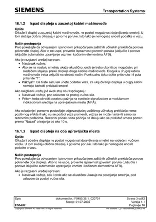 Transportation Systems
Opis dokument br.: F0489.38.1_020701 Strana 3 od12
Stanje: 01.07.2002 Verzija 1.1
ES64U2 Poglavlje 16
Copyright © Siemens AG 1998/1999. All Rights Reserved. 'Ime datoteke:‘ 1_01-16Sonderfälle_ES64U2-de
16.1.2 Ispad displeja u zauzetoj kabini mašinovođe
Opšte
Otkaže li displej u zauzetoj kabini mašinovođe, ne postoji mogućnost dojavljivanja smetnji. U
tom slučaju obično otkazuju i govorne poruke. Isto tako je nemoguće unositi podatke o vozu.
Način postupanja
Prvo pokušajte da odvajanjem i ponovnim prikapčanjem zaštitnih učinskih prekidača ponovo
pokrenete displej. Ako to ne uspe, proverite ispravnost govornih poruka (uključite i ponovo
isključite automatsko upravljanje voznim i kočionim elementima AFB).
Ako je razglasni uređaj ispravan:
 Nastavak vožnje.
 Ako se na nastalu smetnju ukaže akustično, onda je treba ukoniti po mogućstvu pri
sledećem stajanju preko displeja druge kabine mašinovođe. Dispjek u drugoj kabina
mašinovođe treba uključiti na sledeći način: Punktualnu tipku držite pritisnutu i 4 puta
pritisnite "1".
 Pažnja!!! Da biste sačuvali unete podatke voza, za uključivanje displeja u dugoj kabini
nemojte koristiti prekidač smera!
Ako razglasni uređaj još uvek stoji na raspolaganju:
 Nastavak vožnje, pod uslovom da postoji vučna sila.
 Pritom treba obratiti posebnu pažnju na svetleće signalizatore u modularnom
indikacionom uređaju na upravljačkom mestu (MFA).
Ako odvajanje i ponovno postavljaje odgovarajućeg zaštitnog učinskog prekidača nema
pozitivnog efekta ili ako su se podaci voza promenili, vožnja se može nastaviti samo sa
rezervnim podacima. Rezervni podaci voza počinju da deluju ako se prekidač smera pomeri
prema "Nazad" u trajanju od oko 10 s.
16.1.3 Ispad displeja na oba upravljačka mesta
Opšte
Otkažu li obadva displeja ne postoji mogućnost dojavljivanja smetnji na vodećem vučnom
vozilu. U tom slučaju obično otkazuju i govorne poruke. Isto tako je nemoguće unositi
podatke o vozu.
Način postupanja
Prvo pokušajte da odvajanjem i ponovnim prikapčanjem zaštitnih učinskih prekidača ponovo
pokrenete oba displeja. Ako to ne uspe, proverite ispravnost govornih poruka (uključite i
ponovo isključite automatsko upravljanje voznim i kočionim elementima AFB).
Ako je razglasni uređaj ispravan:
 Nastavak vožnje, čak i onda ako se akustično ukazuje na postojanje smetnje, pod
uslovom da postoji vučna sila.
 