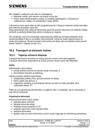 Transportation Systems
Opis dokument br.: F0489.38.1_020701 Strana 4 od12
Stanje: 01.07.2002 Verzija 1.1
ES64U2 Poglavlje 16
Copyright © Siemens AG 1998/1999. All Rights Reserved. 'Ime datoteke:‘ 1_01-16Sonderfälle_ES64U2-de
Ako razglasni uređaj još uvek stoji na raspolaganju:
 Nastavak vožnje, pod uslovom da postoji vučna sila.
 Pritom treba obratiti posebnu pažnju na svetleće signalizatore u modularnom
indikacionom uređaju na upravljačkom mestu (MFA).
Lokomotiva može sama sebe da štiti (pregrejavanje itd.). Stoga je nastavak vožnje dozvoljen,
pod uslovom da postoji vučna sila.
Zbog ograničenja rada, dakle pri otkazivanju govornih poruka, lokomotivu bi međutim trebalo
zameniti na sledećoj železničkoj stanici na kojoj je to moguće.
Ako odvajanje i ponovno postavljaje odgovarajućeg zaštitnog učinskog prekidača nema
pozitivnog efekta ili ako su se podaci voza promenili, vožnja se može nastaviti samo sa
rezervnim podacima. Rezervni podaci voza počinju da deluju ako se prekidač smera pomeri
prema "Nazad" u trajanju od oko 10 s.
16.2 Transport sa stranom vučom
16.2.1 Teglenje odnosno šlepanje
Transport lokomotive sposobne za vožnju pomoću strane vučne sile (teglenje).
Transport lokomotive nesposobne za vožnju pomoću strane vučne sile (šlepanje).
Opšte
Isključivanjem akumulatora
 prianja direktna kočnica an (princip struje mirovanja), a
 oba kočiona računara se isključuju.
Odatle proizilaze sledeća ograničenja:
 nadgledanje prekida creva opružne kočnice ne deluje,
 klizna zaštita nije aktivna, a
 magnetnim ventilima za postavljanje kočnica se više ne može upravljati, čime
automatski deluje "P".
Pošto se ova ograničenja odnose kako na teglenje, tako i na šlepanje, isto je rukovanje za
oba načina transporta.
Pojedinačne aktivnosti
Priprema lokomotive nakon vožnje:
 Isključite glavni prekidač.
 Spustite oduzimač struje.
 Prekidač smera postavite na "0".
 Isključite sigurnosni vozni prekidač (Sifa).
 Isključite akumulator.
 Spojite vozilo na vučnu lokomotivu (vučno vozilo osigurajte od nehotičnog pokretanja).
 