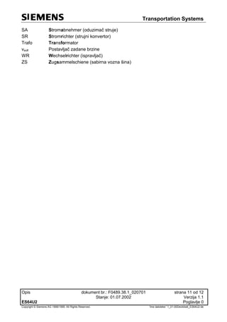 Transportation Systems
Opis dokument br.: F0489.38.1_020701 strana 11 od 12
Stanje: 01.07.2002 Verzija 1.1
ES64U2 Poglavlje 0
Copyright © Siemens AG 1998/1999. All Rights Reserved. 'Ime datoteke:' 1_01-00Deckblatt_ES64U2-de
SA Stromabnehmer (oduzimač struje)
SR Stromrichter (strujni konvertor)
Trafo Transformator
vsoll Postavljač zadane brzine
WR Wechselrichter (ispravljač)
ZS Zugsammelschiene (sabirna vozna šina)
 