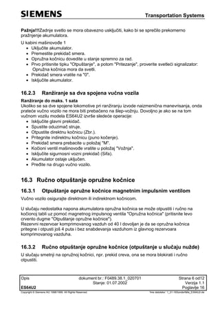 Transportation Systems
Opis dokument br.: F0489.38.1_020701 Strana 6 od12
Stanje: 01.07.2002 Verzija 1.1
ES64U2 Poglavlje 16
Copyright © Siemens AG 1998/1999. All Rights Reserved. 'Ime datoteke:‘ 1_01-16Sonderfälle_ES64U2-de
Pažnja!!!Zadnje svetlo se mora obavezno usključiti, kako bi se sprečilo prekomerno
pražnjenje akumulatora.
U kabini mašinovođe 1
 Uključite akumulator.
 Premestite prekidač smera.
 Opružna kočnicu dovedite u stanje spremno za rad.
 Prvo pritisnite tipku "Otpuštanje", a potom "Pritezanje", proverite svetleći signalizator:
Opružna kočnica mora da svetli.
 Prekidač smera vratite na "0".
 Isključite akumulator.
16.2.3 Ranžiranje sa dva spojena vučna vozila
Ranžiranje do maks. 1 sata
Ukoliko se sa dve spojene lokomotive pri ranžiranju izvode naizmenična manevrisanja, onda
prateće vučno vozilo ne mora biti prebačeno na šlep-vožnju. Dovoljno je ako se na tom
vučnom vozilu modela ES64U2 izvrše sledeće operacije:
 Isključite glavni prekidač.
 Spustite oduzimač struje.
 Otpustite direktnu kočnicu (Zbr.).
 Pritegnite indirektnu kočnicu (puno kočenje).
 Prekidač smera prebacite u položaj "M".
 Kočioni ventil mašinovođe vratite u položaj "Vožnja".
 Isključite sigurnosni vozni prekidač (Sifa).
 Akumulator ostaje uključen.
 Pređite na drugo vučno vozilo.
16.3 Ručno otpuštanje opružne kočnice
16.3.1 Otpuštanje opružne kočnice magnetnim impulsnim ventilom
Vučno vozilo osigurajte direktnom ili indirektnom kočnicom.
U slučaju nedostatka napona akumulatora opružna kočnica se može otpustiti i ručno na
kočionoj tabli uz pomoć magnetnog impulsnog ventila "Opružna kočnica" (pritisnite levo
crvento dugme "Otpuštanje opružne kočnice").
Rezervni rezervoar komprimovanog vazduh od 40 l dovoljan je da se opružna kočnica
pritegne i otpusti još 4 puta i bez snabdevanja vazduhom iz glavnog rezervoara
komprimovanog vazduha.
16.3.2 Ručno otpuštanje opružne kočnice (otpuštanje u slučaju nužde)
U slučaju smetnji na opružnoj kočnici, npr. prekid creva, ona se mora blokirati i ručno
otpustiti.
 