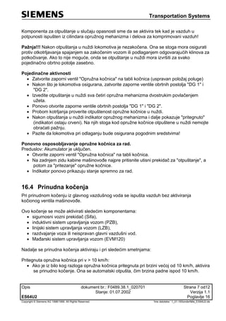 Transportation Systems
Opis dokument br.: F0489.38.1_020701 Strana 7 od12
Stanje: 01.07.2002 Verzija 1.1
ES64U2 Poglavlje 16
Copyright © Siemens AG 1998/1999. All Rights Reserved. 'Ime datoteke:‘ 1_01-16Sonderfälle_ES64U2-de
Komponenta za otpuštanje u slučaju opasnosti sme da se aktivira tek kad je vazduh u
potpunosti ispušten iz cilindara opružnog mehanizma i delova za komprimovani vazduh!
Pažnja!!! Nakon otpuštanja u nuždi lokomotiva je nezakočena. Ona se stoga mora osigurati
protiv otkotrljavanja spajanjem sa zakočenim vozom ili podlaganjem odgovarajućih klinova za
potkočivanje. Ako to nije moguće, onda se otpuštanje u nuždi mora izvršiti za svako
pojedinačno obrtno potolje zasebno.
Pojedinačne aktivnosti
 Zatvorite zaporni ventil "Opružna kočnica" na tabli kočnica (uspravan položaj poluge)
 Nakon što je lokomotiva osigurana, zatvorite zaporne ventile obrtnih postolja "DG 1" i
"DG 2".
 Izvedite otpuštanje u nuždi sva četiri opružna mehanizma dvostrukim povlačenjem
užeta.
 Ponovo otvorite zaporne ventile obrtnih postolja "DG 1" i "DG 2".
 Probom kotrljanja proverite otpuštenost opružne kočnice u nuždi.
 Nakon otpuštanja u nuždi indikator opružnog mehanizma i dalje pokazuje "pritegnuto"
(indikatori ostaju crveni). Na njih stoga kod opružne kočnice otpuštene u nuždi nemojte
obraćati pažnju.
 Pazite da lokomotiva pri odlaganju bude osigurana pogodnim sredstvima!
Ponovno osposobljavanje opružne kočnica za rad.
Preduslov: Akumulator je uključen.
 Otvorite zaporni ventil "Opružna kočnica" na tabli kočnica.
 Na zadnjem zidu kabine mašinovođe najpre pritisnite utisni prekidač za "otpuštanje", a
potom za "pritezanje" opružne kočnice.
 Indikator ponovo prikazuju stanje spremno za rad.
16.4 Prinudna kočenja
Pri prinudnom kočenju iz glavnog vazdušnog voda se ispušta vazduh bez aktiviranja
kočionog ventila mašinovođe.
Ovo kočenje se može aktivirati sledećim komponentama:
 sigurnosni vozni prekidač (Sifa),
 induktivni sistem upravljanja vozom (PZB),
 linijski sistem upravljanja vozom (LZB),
 razdvajanje voza ili neispravan glavni vazdušni vod.
 Mađarski sistem upravljanja vozom (EVM120)
Nadalje se prinudna kočenja aktiviraju i pri sledećim smetnjama:
Pritegnuta opružna kočnica pri v > 10 km/h:
 Ako je iz bilo kog razloga opružna kočnica pritegnuta pri brzini većoj od 10 km/h, aktivira
se prinudno kočenje. Ona se automatski otpušta, čim brzina padne ispod 10 km/h.
 