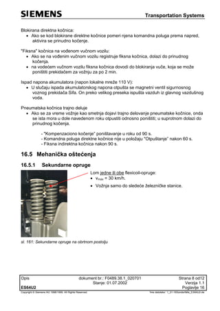Transportation Systems
Opis dokument br.: F0489.38.1_020701 Strana 8 od12
Stanje: 01.07.2002 Verzija 1.1
ES64U2 Poglavlje 16
Copyright © Siemens AG 1998/1999. All Rights Reserved. 'Ime datoteke:‘ 1_01-16Sonderfälle_ES64U2-de
Blokirana direktna kočnica:
 Ako se kod blokirane direktne kočnice pomeri njena komandna poluga prema napred,
aktivira se prinudno kočenje.
"Fiksna" kočnica na vođenom vučnom vozilu:
 Ako se na vođenim vučnom vozilu registruje fiksna kočnica, dolazi do prinudnog
kočenja.
 na vodećem vučnom vozilu fiksna kočnica dovodi do blokiranja vuče, koja se može
poništiti prekidačem za vožnju za po 2 min.
Ispad napona akumulatora (napon lokalne mreže 110 V):
 U slučaju ispada akumulatorskog napona otpušta se magnetni ventil sigurnosnog
voznog prekidača Sifa. On preko velikog preseka ispušta vazduh iz glavnog vazdušnog
voda.
Pneumatska kočnica trajno deluje
 Ako se za vreme vožnje kao smetnja dojavi trajno delovanje pneumatske kočnice, onda
se ista mora u dole navedenom roku otpustiti odnosno poništiti; u suprotnom dolazi do
prinudnog kočenja.
- "Kompenzaciono kočenje” poništavanje u roku od 90 s.
- Komandna poluga direktne kočnice nije u položaju "Otpuštanje” nakon 60 s.
- Fiksna indirektna kočnica nakon 90 s.
16.5 Mehanička oštećenja
16.5.1 Sekundarne opruge
Lom jedne ili obe flexicoil-opruge:
 vmax = 30 km/h.
 Vožnja samo do sledeće železničke stanice.
sl. 161: Sekundarne opruge na obrtnom postolju
 