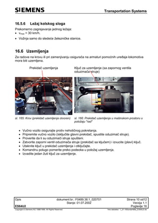 Transportation Systems
Opis dokument br.: F0489.38.1_020701 Strana 10 od12
Stanje: 01.07.2002 Verzija 1.1
ES64U2 Poglavlje 16
Copyright © Siemens AG 1998/1999. All Rights Reserved. 'Ime datoteke:‘ 1_01-16Sonderfälle_ES64U2-de
16.5.6 Ležaj kolskog sloga
Prekomerno zagrejavanje jednog ležaja:
 vmax = 30 km/h.
 Vožnja samo do sledeće železničke stanice.
16.6 Uzemljenja
Za radove na krovu ili pri zamenjivanju osigurača na armaturi pomoćnih uređaja lokomotiva
mora biti uzemljena.
Prekidač uzemljenja Ključ za uzemljenje (sa zapornog ventila
oduzimača struje)
sl. 165: Krov (prekidač uzemljenja otvoren) sl. 166: Prekidač uzemljenja u mašinskom prostoru u
položaju "rad"
 Vučno vozilo osigurajte protiv nehotičnog pokretanja.
 Pripremite vučno vozilo (isključite glavni prekidač, spustite oduzimač struje).
 Proverite da li su oduzimači struje spušteni.
 Zatvorite zaporni ventil oduzimača struje (prekidač sa ključem) i izvucite (plavi) ključ.
 Utaknite ključ u prekidač uzemljenja i otključajte.
 Komandnu polugo pomerite preko podeoka u položaj uzemljenja.
 Izvadite jedan žuti ključ za uzemljenje.
 