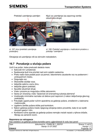 Transportation Systems
Opis dokument br.: F0489.38.1_020701 Strana 11 od12
Stanje: 01.07.2002 Verzija 1.1
ES64U2 Poglavlje 16
Copyright © Siemens AG 1998/1999. All Rights Reserved. 'Ime datoteke:‘ 1_01-16Sonderfälle_ES64U2-de
Prekidač uzemljenja uzemljen Ključ za uzemljenje (sa zapornog ventila
oduzimača struje)
sl. 167: krov (prekidač uzemljenja
postavljen)
sl. 168: Prekidač uzemljenja u mašinskom prostoru u
položaju "uzemljeno"
Odvajanje od uzemljenja vrši se obrnutim redosledom.
16.7 Ponašanje u slučaju požara
Uoči li se požar, treba preduzeti sledeće mere:
 Sačuvati mir i prisebnost.
 Spašavanje ljudi ima prioritet nad svim ostalim zadacima.
 Preko radio-veze poslati poziv za pomoć. Istovremeno zaustavite voz na podesnom i
pristupačnom mestu.
 Osigurajte voz.
 Obavestite osoblje voza.
 Isključite sabirnu voznu šinu.
 Isključite glavni prekidač.
 Spustite oduzimač struje.
 Vrata i prozore po mogućstvu držite zatvorenim.
 Oprez pri otvaranju vrata: Opasnost od iznenadnog sukanja plamena!
 Uvažavajte minimalne razmake od delova pod naponom (i nakon isključivanja glavnog
prekidača).
 Pokušajte ugasiti požar ručnim aparatima za gašenje požara, smeštenim u kabinama
mašinovođe.
 Ugašeno žarište požara držite pod kontrolom.
 Nakon gašenja požara mesto njegovog odvijanja dobro provetrite, kako bi se razišli
stvoreni gasovi i dim.
 Korišćene ručne aparate za gašenje požara nemojte vraćati nazad u njihove držače.
Moraju se zameniti novim.
Napomena za vatrogasce
Kao sredstvo za gašenje požara koristite samo ugljendioksid ili vodu bez pene!
 