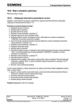 Transportation Systems
Opis dokument br.: F0489.38.1_020701 Strana 12 od12
Stanje: 01.07.2002 Verzija 1.1
ES64U2 Poglavlje 16
Copyright © Siemens AG 1998/1999. All Rights Reserved. 'Ime datoteke:‘ 1_01-16Sonderfälle_ES64U2-de
16.8 Rad u zimskim uslovima
Mere po snegu i mrazu
16.8.1 Odlaganje lokomotive postavljene na šine
Grejače u rezervoarima za pesak i sušionicima vazduha kontrolna tehnika automatski
uključuje na temperaturama ispod 7 °C.
Potrebno je obaviti sledeće korake:
 Zategnite opružnu kočnicu.
 Isključite glavni prekidač.
 Spustite oduzimač struje.
 Prekidač smera prebacite u položaj "0".
 Isključite sigurnosni vozni prekidač (Sifa).
 Isključite linijskim sistem upravljanja vozom LZB zaštitnim učinskim prekidačem
"LZB/PZB" na armaturi pomoćnih uređaja.
 samo kod bivše zapadnonemačke Savezne Železnice: Izborni prekidač oduzimača
struje prebacite u položaj 1+2.
 Prekidač smera prebacite u položaj "V".
 Podignite oduzimač struje.
 Uključite glavni prekidač.
 Potvrdite pristigle poruke o smetnjama zbog isključenog sigurnosnog voznog prekidača
"Sifa" i izvučenog zaštitnog učinskog prekidača "LZB/PZB" na displeju, to znači
označite ih zvezdicama.
 Prekidač smera prebacite u položaj "F".
 Otpustite direktnu kočnicu.
 Uključite klima-uređaje u obe kabine mašinovođe. Izborni prekidač "Klima/Ventilacija"
postavite u položaj "Auto", a izborni prekidač zadane temperature u položaj "18 °C"
(uspravan položaj).
 Otvorite vrata mašinskog prostora.
Vučna vozila odložena u stanju spremnom za vožnju (na šinama) treba nadgledati svaka 2
sata, a pritom treba:
 spustiti i ponovo podići oduzimače struje; samo kod bivše istočnonemačke Državne
Železnice: dodatno zamena oduzimača struje,
 proverite napunjenost akumulatora,
 eventualne poruke smetnji treba obraditi.
 obratite pažnju lokalne propise!
Pažnja:Nadgledanje 100 Hz ne deluje!
 