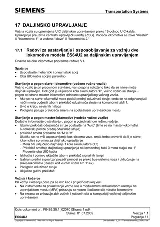Transportation Systems
Opis dokument br.: F0489.38.1_020701Strana 1 od4
Stanje: 01.07.2002 Verzija 1.1
ES64U2 Poglavlje 17
Copyright © Siemens AG 1998/1999. All Rights Reserved. ‚Ime datoteke:‘ 1_01-17Fernsteuerbetrieb_ES64U2-de
17 DALJINSKO UPRAVLJANJE
Vučna vozila su opremljena UIC daljinskim upravljanjem preko 18-polnog UIC-kabla.
Upravljanje preuzima centralni upravljački uređaj (ZSG). Vodeća lokomotiva se zove "master"
ili "lokomotiva 1", a vođena "slave" ili "lokomotiva 2."
17.1 Radovi za sastavljanje i osposobljavanje za vožnju dve
lokomotive modela ES64U2 sa daljinskim upravljanjem
Obavite na obe lokomotive pripremne radove V1.
Spajanje
 Uspostavite mehanički i pneumatski spoj
 Oba UIC-kabla spojite paralelno
Stavljanje u pogon slave- lokomotive (vođeno vučno vozilo)
Vučno vozilo je pri propisnom stavljanju van pogona odloženo tako da se njime može
daljinski upravljati. Dok god je uključeno kolo akumulatora 'D', vučno vozilo se stavlja u
pogon od strane master lokomotive odnosno upravljačkog vučnog vozila.
 Ako se na slave-lokomotivi mora podići prednji oduzimač struje, onda se na odgovarajući
način mora podesiti izborni prekidač oduzimača struje na komandnoj tabli 1.
 Uvid u knjigu sevisnih naloga
 Podignite polugu prekidača smera na spoljašnjem upravljačkom mestu
Stavljanje u pogon master-lokomotive (vodeće vučno vozilo)
Dodatne informacije o stavljanju u pogon u pojedinačnom režimu vožnje:
 Izborni prekidač oduzimača struje postavite na 'Auto' (time se na master-lokomotivi
automatski podiže prednj oduzimač struje)
 prekidač smera prebacite na 'M' ili 'V'
Ukoliko se ne vrši uspostavljanje bus-sistema voza, onda treba proveriti da li je slave-
lokomotiva spremna za daljinsko upravljanje
- Mora biti uključeno najmanje 1 kolo akumulatora ('D')
- Prekidač smetnje daljinskog upravljanja na komandnoj tabli 3 mora stajati na '1'
- Proverite oba UIC-kabla
 Isključite i ponovo uključite izborni prekidač signalnih lampi
 Izabran prednji signal za 'pozadi' prenosi se preko bus-sistema voza i uključujuje na
slave-lokomotivi (izuzev kod vučnih vozila Rh 1142)
 Podignite oduzimač struje
 Uključite glavni prekidač
Vožnja i kočenje
Pri vožnji i kočenju postupa se isto kao i pri jednostrukoj vuči.
 Na instrumentu za prikazivanje vozne sile u modularnom indikacionom uređaju na
upravljačkom mestu (MFA) prikazuju se vozne i kočione sile vlastite lokomotive
 Na ekranu se prikazuje zbir vučnih i kočionih sila u kompoziciji vođenoj daljinskim
upravljanjem
 