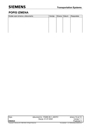 Transportation Systems
Opis dokument br.: F0489.38.1_020701 strana 12 od 12
Stanje: 01.07.2002 Verzija 1.1
ES64U2 Poglavlje 0
Copyright © Siemens AG 1998/1999. All Rights Reserved. 'Ime datoteke:' 1_01-00Deckblatt_ES64U2-de
POPIS IZMENA
Kratak opis izmene u dokumentu Verzija Strana Datum Raspodela
 