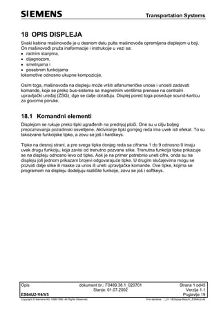 Transportation Systems
Opis dokument br.: F0489.38.1_020701 Strana 1 od45
Stanje: 01.07.2002 Verzija 1.1
ES64U2-V4/V5 Poglavlje 19
Copyright © Siemens AG 1998/1999. All Rights Reserved. 'Ime datoteke:‘ 1_01-18Display-Beschr_ES64U2-de
18 OPIS DISPLEJA
Svaki kabina mašinovođe je u desnom delu pulta mašinovođe opremljena displejom u boji.
On mašinovođi pruža inaformacije i instrukcije u vezi sa:
 radnim stanjima,
 dijagnozom,
 smetnjama i
 posebnim funkcijama
lokomotive odnosno ukupne kompozicije.
Osim toga, mašinovođa na displeju može vršiti alfanumeričke unose i unositi zadavati
komande, koje se preko bus-sistema sa magnetnim ventilima prenose na centralni
upravljački uređaj (ZSG), dge se dalje obrađuju. Displej pored toga poseduje sound-karticu
za govorne poruke.
18.1 Komandni elementi
Displejom se rukuje preko tipki ugrađenih na prednjoj ploči. One su u cilju boljeg
prepoznavanja pozadinski osvetljene. Aktiviranje tipki gornjeg reda ima uvek isti efekat. To su
takozvane funkcijske tipke, a zovu se još i hardkeys.
Tipke na desnoj strani, a pre svega tipke donjeg reda sa ciframa 1 do 9 odnosno 0 imaju
uvek drugu funkciju, koja zavisi od trenutno pozvane slike. Trenutna funkcija tipke prikazuje
se na displeju odnosno levo od tipke. Aok je na primer potrebnio uneti cifre, onda su na
displeju još jednom prikazani brojevi odgovarajuće tipke. U drugim slučajevima mogu se
pozvati dalje slike ili maske za unos ili uneti upravljačke komande. Ove tipke, kojima se
programom na displeju dodeljuju različite funkcije, zovu se još i softkeys.
 
