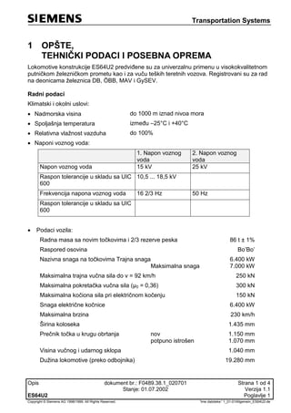 Transportation Systems
Opis dokument br.: F0489.38.1_020701 Strana 1 od 4
Stanje: 01.07.2002 Verzija 1.1
ES64U2 Poglavlje 1
Copyright © Siemens AG 1998/1999. All Rights Reserved. 'Ime datoteke:' 1_01-01Allgemein_ES64U2-de
1 OPŠTE,
TEHNIČKI PODACI I POSEBNA OPREMA
Lokomotive konstrukcije ES64U2 predviđene su za univerzalnu primenu u visokokvalitetnom
putničkom železničkom prometu kao i za vuču teških teretnih vozova. Registrovani su za rad
na deonicama železnica DB, ÖBB, MAV i GySEV.
Radni podaci
Klimatski i okolni uslovi:
 Nadmorska visina do 1000 m iznad nivoa mora
 Spoljašnja temperatura između –25°C i +40°C
 Relativna vlažnost vazduha do 100%
 Naponi voznog voda:
1. Napon voznog
voda
2. Napon voznog
voda
Napon voznog voda 15 kV 25 kV
Raspon tolerancije u skladu sa UIC
600
10,5 ... 18,5 kV
Frekvencija napona voznog voda 16 2/3 Hz 50 Hz
Raspon tolerancije u skladu sa UIC
600
 Podaci vozila:
Radna masa sa novim točkovima i 2/3 rezerve peska 86 t ± 1%
Raspored osovina Bo’Bo’
Nazivna snaga na točkovima Trajna snaga
Maksimalna snaga
6.400 kW
7.000 kW
Maksimalna trajna vučna sila do v = 92 km/h 250 kN
Maksimalna pokretačka vučna sila (μ0 = 0,36) 300 kN
Maksimalna kočiona sila pri električnom kočenju 150 kN
Snaga električne kočnice 6.400 kW
Maksimalna brzina 230 km/h
Širina koloseka 1.435 mm
Prečnik točka u krugu obrtanja nov
potpuno istrošen
1.150 mm
1.070 mm
Visina vučnog i udarnog sklopa 1.040 mm
Dužina lokomotive (preko odbojnika) 19.280 mm
 