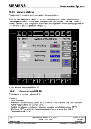 Transportation Systems
Opis dokument br.: F0489.38.1_020701 Strana 10 od45
Stanje: 01.07.2002 Verzija 1.1
ES64U2-V4/V5 Poglavlje 19
Copyright © Siemens AG 1998/1999. All Rights Reserved. 'Ime datoteke:‘ 1_01-18Display-Beschr_ES64U2-de
18.3.3 Zamena sistema
Pri pokretanju lokomotive aktivira se poslednji izabrani sistem.
Pritiskom na softkey-tipku "Unosi" u osnovnoj slici mašinovođa prelazi u sliku displeja
"Aktivni podaci voza" I odatle preko tamo prikazane softkey-tipke "Zam.sist." u sliku za
zamenu sistema. U ovoj slici je izbor željene železničkog sistema moguć softkey-tipkama "+"
i "–". Podaci se prenose pritiskom na tipku "E".
sl. 18-5: Zamena sistema sa ÖBB na DB
18.3.3.1 Zamena sistema ÖBB-DB
Prebacivanje je moguće i u toku vožnje.
Posledice:
 Bočni retrovizori
U sistemu "DB" bočni retrovizor se može rasklopiti samo do brzine od 5 km/h, u sistemu
"ÖBB" neograničeno (do oko 120 km/h).
 Svetleći signalizator u modularni indikacioni uređaj na upravljačkom mestu (MFA)
U sistemu "DB" se aktiviraju svetleći signalizatori "sabirna vozna šina ISKLJ" i
"Visokoučinsko kočenje".
 