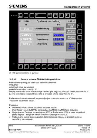 Transportation Systems
Opis dokument br.: F0489.38.1_020701 Strana 11 od45
Stanje: 01.07.2002 Verzija 1.1
ES64U2-V4/V5 Poglavlje 19
Copyright © Siemens AG 1998/1999. All Rights Reserved. 'Ime datoteke:‘ 1_01-18Display-Beschr_ES64U2-de
sl. 18-6: Zamena sistema je izvršena
18.3.3.2 Zamena sistema ÖBB-MAV (Hegyeshalom)
Prebacivanje je moguće samo pod sledećim uslovima:
mirovanje
oduzimači struje su spušteni
prekidač smera je u položaju "0"
Displej prebacite u sliku ‘Prebacivanje sistema’ pre nego što prekidač smera postavite na ‘0’
(u ovoj slici displej ostaje aktivan i ako je prekidač smera postavljen na ‘0’).
Prelazak na izabrani unos vrši se postavljanjem prekidača smera na ‘V’ i komandom
‘Podizanje oduzimača struje’.
Posledice:
 Oduzimač struje:Izabran oduzimač struje se podiže.
 Upravljanje vozom: LZB/PZB se isključuju, EVM120 i EVM-Sifa se aktiviraju.
 Grejanje voza:Grejanje voza ostaje na 1000 V. Prelazak na 1500 V mora se podesiti
preko displeja i deluje tek nakon komande ‘Grejanje voza UKLJ’.
 Prebacivanje jezika: odgovarajućom tipkom displeja moguće je prebaciti jezik sa
nemačkog na mađarski.
 