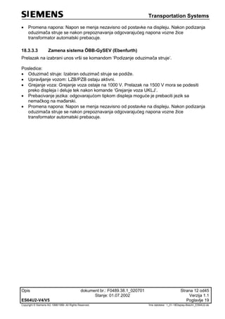 Transportation Systems
Opis dokument br.: F0489.38.1_020701 Strana 12 od45
Stanje: 01.07.2002 Verzija 1.1
ES64U2-V4/V5 Poglavlje 19
Copyright © Siemens AG 1998/1999. All Rights Reserved. 'Ime datoteke:‘ 1_01-18Display-Beschr_ES64U2-de
 Promena napona: Napon se menja nezavisno od postavke na displeju. Nakon podizanja
oduzimača struje se nakon prepoznavanja odgovarajućeg napona vozne žice
transformator automatski prebacuje.
18.3.3.3 Zamena sistema ÖBB-GySEV (Ebenfurth)
Prelazak na izabrani unos vrši se komandom ‘Podizanje oduzimača struje’.
Posledice:
 Oduzimač struje: Izabran oduzimač struje se podiže.
 Upravljanje vozom: LZB/PZB ostaju aktivni.
 Grejanje voza: Grejanje voza ostaje na 1000 V. Prelazak na 1500 V mora se podesiti
preko displeja i deluje tek nakon komande ‘Grejanje voza UKLJ’.
 Prebacivanje jezika: odgovarajućom tipkom displeja moguće je prebaciti jezik sa
nemačkog na mađarski.
 Promena napona: Napon se menja nezavisno od postavke na displeju. Nakon podizanja
oduzimača struje se nakon prepoznavanja odgovarajućeg napona vozne žice
transformator automatski prebacuje.
 