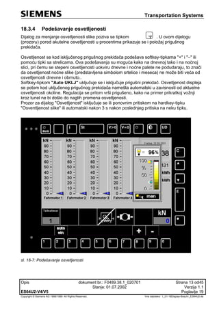 Transportation Systems
Opis dokument br.: F0489.38.1_020701 Strana 13 od45
Stanje: 01.07.2002 Verzija 1.1
ES64U2-V4/V5 Poglavlje 19
Copyright © Siemens AG 1998/1999. All Rights Reserved. 'Ime datoteke:‘ 1_01-18Display-Beschr_ES64U2-de
18.3.4 Podešavanje osvetljenosti
Dijalog za menjanje osvetljenosti slike poziva se tipkom  . U ovom dijelogu
(prozoru) pored akutelne osvetljenosti u procentima prikazuje se i položaj prigušnog
prekidača.
Osvetljenost se kod isključenog prigušnog prekidača podešava softkey-tipkama "+" i "–" ili
pomoću tipki sa strelicama. Ova podešavanja su moguća kako na dnevnoj tako i na noćnoj
slici, pri čemu se stepeni osvetljenosti uokviru dnevne i noćne palete ne podudaraju, to znači
da osvetljenost noćne slike (predstavljena simbolom srtelice i meseca) ne može biti veća od
osvetljenosti dnevne i obrnuto..
Softkey-tipkom "Auto UKLJ" uključuje se i isključuje prigušni prekidač. Osvetljenost displeja
se potom kod uključenog prigučnog prekidača namešta automatski u zavisnosti od aktuelne
osvetljenosti okoline. Regulacija se pritom vrši prigušeno, kako na primer prikratkoj vožnji
kroz tunel ne bi došlo do naglih promena osvetljenosti.
Prozor za dijalog "Osvetljenost" isključuje se ili ponovnim pritiskom na hardkey-tipku
"Osventljenost slike" ili automatski nakon 3 s nakon poslednjeg pritiska na neku tipku.
sl. 18-7: Podešavanje osvetljenosti
 