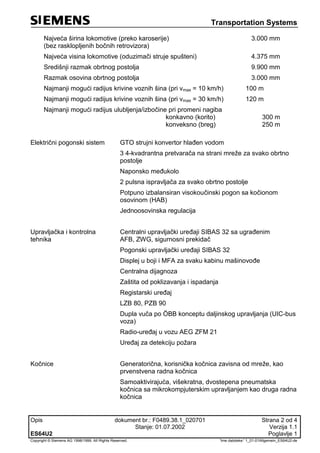 Transportation Systems
Opis dokument br.: F0489.38.1_020701 Strana 2 od 4
Stanje: 01.07.2002 Verzija 1.1
ES64U2 Poglavlje 1
Copyright © Siemens AG 1998/1999. All Rights Reserved. 'Ime datoteke:' 1_01-01Allgemein_ES64U2-de
Najveća širina lokomotive (preko karoserije)
(bez rasklopljenih bočnih retrovizora)
3.000 mm
Najveća visina lokomotive (oduzimači struje spušteni) 4.375 mm
Središnji razmak obrtnog postolja 9.900 mm
Razmak osovina obrtnog postolja 3.000 mm
Najmanji mogući radijus krivine voznih šina (pri vmax = 10 km/h) 100 m
Najmanji mogući radijus krivine voznih šina (pri vmax = 30 km/h) 120 m
Najmanji mogući radijus ulubljenja/izbočine pri promeni nagiba
konkavno (korito)
konveksno (breg)
300 m
250 m
Električni pogonski sistem GTO strujni konvertor hlađen vodom
3 4-kvadrantna pretvarača na strani mreže za svako obrtno
postolje
Naponsko međukolo
2 pulsna ispravljača za svako obrtno postolje
Potpuno izbalansiran visokoučinski pogon sa kočionom
osovinom (HAB)
Jednoosovinska regulacija
Upravljačka i kontrolna
tehnika
Centralni upravljački uređaji SIBAS 32 sa ugrađenim
AFB, ZWG, sigurnosni prekidač
Pogonski upravljački uređaji SIBAS 32
Displej u boji i MFA za svaku kabinu mašinovođe
Centralna dijagnoza
Zaštita od poklizavanja i ispadanja
Registarski uređaj
LZB 80, PZB 90
Dupla vuča po ÖBB konceptu daljinskog upravljanja (UIC-bus
voza)
Radio-uređaj u vozu AEG ZFM 21
Uređaj za detekciju požara
Kočnice Generatorična, korisnička kočnica zavisna od mreže, kao
prvenstvena radna kočnica
Samoaktivirajuća, višekratna, dvostepena pneumatska
kočnica sa mikrokompjuterskim upravljanjem kao druga radna
kočnica
 