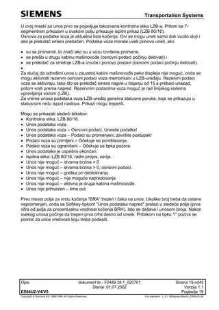 Transportation Systems
Opis dokument br.: F0489.38.1_020701 Strana 19 od45
Stanje: 01.07.2002 Verzija 1.1
ES64U2-V4/V5 Poglavlje 19
Copyright © Siemens AG 1998/1999. All Rights Reserved. 'Ime datoteke:‘ 1_01-18Display-Beschr_ES64U2-de
U ovoj maski za unos prvo se pojavljuje takozvana kontrolna slika LZB-a. Pritom se 7-
segmentnim prikazom u svakom polju prikazuje ispitni prikaz (LZB 80/16).
Osnova za podatke voza je aktuelna lista kočenja. Oni se mogu uneti samo dok vozilo stoji i
ako je prekidač smera prebačen. Podatke voza morate uvek ponovo uneti, ako
 su se promenili, to znači ako su u vozu izvršene promene,
 se prešlo u drugu kabinu mašinovođe (osnovni podaci počinju delovati) i
 se prekidač za smetnje LZB-a izvuče i ponovo postavi (osnovni podaci počinju delovati).

Za slučaj da određeni unos u zauzetoj kabini mašinovođe peko displeja nije moguć, onda se
mogu aktivirati rezervni osnovni podaci voza memorisani u LZB-uređaju. Rezervni podaci
voza se aktiviraju, tako što se prekidač smera najpre u trajanju od 15 s prebaci unazad,
potom vrati prema napred. Rezervnim podacima voza moguć je rad linijskog sistema
upravljanja vozom (LZB).
Za vreme unosa podataka voza LZB-uređaj generira statusne poruke, koje se prikazuju u
statusnom redu ispod naslova. Prikazi mogu treperiti.
Mogu se prikazati sledeći tekstovi:
 Kontrolna slika: LZB 80/16.
 Unos podataka voza.
 Unos podataka voza – Osnovni podaci, Unesite podatke!
 Unos podataka voza – Podaci su promenjeni, završite postupak!
 Podaci voza su primljeni – Očekuje se poništavanje.
 Podaci voza su ograničeni – Očekuje se tipka pozora.
 Unos podataka je uspešno okončan.
 Ispitna slika: LZB 80/16, radni propis, serija.
 Unos nije moguć – stvarna brzina > 0
 Unos nije moguć – stvarna brzina > 0, osnovni podaci.
 Unos nije moguć – greška pri deblokiranju.
 Unos nije moguć – nije moguće napredovanje.
 Unos nije moguć – aktivna je druga kabina mašinovođe.
 Unos nije prihvaćen – time out.
Prvo mesto polja za vrstu kočenja "BRA” treperi i čeka na unos. Ukoliko broj treba da ostane
nepromenjen, onda se Softkey-tipkom "Unos podataka napred" prelazi u sledeće polje (prva
cifra od polja za procentualnu vrednost kočenja BRH). Isto se dešava i unosom broja. Nakon
svekog unosa počinje da treperi prva cifra desno od unete. Pritiskom na tipku "i" poziva se
pomoć za unos vrednosti koju treba podesiti.
 