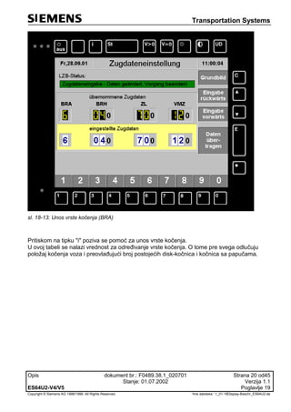 Transportation Systems
Opis dokument br.: F0489.38.1_020701 Strana 20 od45
Stanje: 01.07.2002 Verzija 1.1
ES64U2-V4/V5 Poglavlje 19
Copyright © Siemens AG 1998/1999. All Rights Reserved. 'Ime datoteke:‘ 1_01-18Display-Beschr_ES64U2-de
sl. 18-13: Unos vrste kočenja (BRA)
Pritiskom na tipku "i" poziva se pomoć za unos vrste kočenja.
U ovoj tabeli se nalazi vrednost za određivanje vrste kočenja. O tome pre svega odlučuju
položaj kočenja voza i preovlađujući broj postojećih disk-kočnica i kočnica sa papučama.
 