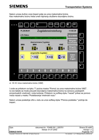 Transportation Systems
Opis dokument br.: F0489.38.1_020701 Strana 25 od45
Stanje: 01.07.2002 Verzija 1.1
ES64U2-V4/V5 Poglavlje 19
Copyright © Siemens AG 1998/1999. All Rights Reserved. 'Ime datoteke:‘ 1_01-18Display-Beschr_ES64U2-de
Nakon unosa dužine voza treperi polje za unos maksimalne brzine.
Kao maksimalnu brzinu treba uneti najmanju službeno dozvoljenu brzinu.
sl. 18-18: Unos maksimalne brzine (VMZ)
I ovde se pritiskom na tipku "i" poziva maska "Pomoć za unos maksimalne brzine VMZ".
Iz ove tabele se može preuzeti dozvoljena maksimalna brzina na osnoovu postojećih
procentualnih vrednosti i vrsta kočenja. Pritiskom na softkey-tipku "nazad" prikaz se ponovo
vraća nazad u masku "Podešavanje vrednosti voza."
Nakon unosa poslednje cifre u redu za unos softkey-tipka "Prenos podataka " počinje da
treperi.
 