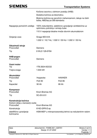 Transportation Systems
Opis dokument br.: F0489.38.1_020701 Strana 3 od 4
Stanje: 01.07.2002 Verzija 1.1
ES64U2 Poglavlje 1
Copyright © Siemens AG 1998/1999. All Rights Reserved. 'Ime datoteke:' 1_01-01Allgemein_ES64U2-de
Kočiona osovina u obrtnom postolju (HAB)
Dodatna kočnica za lokomotivu
Blokirna kočnica sa opružnim mehanizamom, deluje na četiri
točka, NBÜ/ep po DB-standardu
Napajanje pomoćnih uređaja 100% redundantno, selektivno upravljanje ventilatorima uz
optimiranu potrošnju i emisiju buke
110 V napajanje lokalne mreže olovnim akumulatorom
Grejanje voza Snaga 900 kVA
1.000 V / 16,7 Hz, 1.500 V / 50 Hz i 1.000 V / 50 Hz
Oduzimači struje
Proizvođač Siemens
Tip 8 WLO 128-6Y84
HAB-pogon
Proizvođač Siemens
Vozni motor
Tip 1TB 2824-0GC02
Trajna snaga 1.640 kW
Akumulator
Proizvođač Hoppecke HAWKER
Tip PzS 90 PzS 86
Kapacitet 90 Ah 86 Ah
Kompresor
Proizvođač Knorr-Bremse AG
Tip SC-20-5-51
Konstrukcija kočnica
Kočioni sklop u karoseriji vozila
Proizvođač Knorr-Bremse AG
Konstrukcija ® KE-GPR-D ep
elektRično upravljanje
kočnicama
HSM-MEP u mikroprocesorskoj tehnici sa redudantnim radom
 
