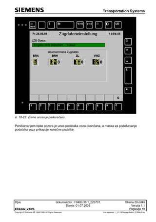 Transportation Systems
Opis dokument br.: F0489.38.1_020701 Strana 29 od45
Stanje: 01.07.2002 Verzija 1.1
ES64U2-V4/V5 Poglavlje 19
Copyright © Siemens AG 1998/1999. All Rights Reserved. 'Ime datoteke:‘ 1_01-18Display-Beschr_ES64U2-de
sl. 18-22: Vreme unosa je prekoračeno
Poništavanjem tipke pozora je unos podataka voza okončana, a maska za podešavanje
podataka voza prikazuje konačne podatke.
 