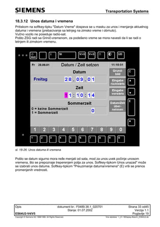 Transportation Systems
Opis dokument br.: F0489.38.1_020701 Strana 33 od45
Stanje: 01.07.2002 Verzija 1.1
ES64U2-V4/V5 Poglavlje 19
Copyright © Siemens AG 1998/1999. All Rights Reserved. 'Ime datoteke:‘ 1_01-18Display-Beschr_ES64U2-de
18.3.12 Unos datuma i vremena
Pritiskom na softkey-tipku "Datum Vreme" dospeva se u masku za unos i menjanje aktuelnog
datuma i vremena (prebacivanje sa letnjeg na zimsko vreme i obrnuto).
Vučno vozilo ne poseduje radio-sat.
Pošto ZSG radi sa Grinič-vremenom, za podešeno vreme se mora navesti da li se radi o
letnjem ili zimskom vremenu.
sl. 18-26: Unos datuma ili vremena
Pošto se datum sigurno mora ređe menjati od sata, mod za unos uvek počinje unosom
vremena, što se prepoznaje treperenjem polja za unos. Softkey-tipkom Unos unazad" može
se izabrati unos datuma. Softkey-tipkom "Preuzimanje datuma/vremena" (E) vrši se prenos
promenjenih vrednosti.
 