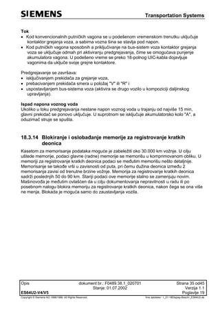 Transportation Systems
Opis dokument br.: F0489.38.1_020701 Strana 35 od45
Stanje: 01.07.2002 Verzija 1.1
ES64U2-V4/V5 Poglavlje 19
Copyright © Siemens AG 1998/1999. All Rights Reserved. 'Ime datoteke:‘ 1_01-18Display-Beschr_ES64U2-de
Tok
 Kod konvencionalnih putničkih vagona se u podešenom vremenskom trenutku uključuje
kontaktor grejanja voza, a sabirna vozna šina se stavlja pod napon.
 Kod putničkih vagona sposobnih a priključivanje na bus-sistem voza kontaktor grejanja
voza se uključuje odmah pri aktiviranju predgrejavanja, čime se omogućava punjenje
akumulatora vagona. U podešeno vreme se preko 18-polnog UIC-kabla dojavljuje
vagonima da uključe svoje grejne kontaktore.
Predgrejavanje se završava:
 isključivanjem prekidača za grejanje voza,
 prebacivanjem prekidača smera u položaj "V" ili "R" i
 uspostavljanjem bus-sistema voza (aktivira se drugo vozilo u kompoziciji daljinskog
upravljanja).
Ispad napona voznog voda
Ukoliko u toku predgrejavanja nestane napon voznog voda u trajanju od najviše 15 min,
glavni prekidač se ponovo uključuje. U suprotnom se isključuje akumulatorsko kolo "A", a
oduzimač struje se spušta.
18.3.14 Blokiranje i oslobađanje memorije za registrovanje kratkih
deonica
Kasetom za memorisanje podataka moguće je zabeležiti oko 30.000 km vožnje. U cilju
uštede memorije, podaci glavne (radne) memorije se memorišu u komprimovanom obliku. U
memoriji za registrovanje kratkih deonica podaci se međutim memorišu nešto detaljnije.
Memorisanje se takođe vrši u zavisnosti od puta, pri čemu dužina deonica između 2
memorisanja zavisi od trenutne brzine vožnje. Memorija za registrovanje kratkih deonica
sadrži poslednjih 50 do 90 km. Stariji podaci ove memorije stalno se zamenjuju novim.
Mašinovođa je međutim ovlašćen da u cilju dokumentovanja nepravilnosti u radu ili po
posebnom nalogu blokira memoriju za registrovanje kratkih deonica, nakon čega se ona više
ne menja. Blokada je moguća samo do zaustavljanja vozila.
 