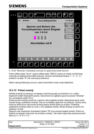 Transportation Systems
Opis dokument br.: F0489.38.1_020701 Strana 36 od45
Stanje: 01.07.2002 Verzija 1.1
ES64U2-V4/V5 Poglavlje 19
Copyright © Siemens AG 1998/1999. All Rights Reserved. 'Ime datoteke:‘ 1_01-18Display-Beschr_ES64U2-de
sl. 18-28: "Blokiranje i oslobađanje memorije za registrovanje kratkih deonica"
Preko softkey-tipke "Unos" i potom softkey-tipke "DSK K" poziva se maska za blokiranje
memorije za registrovanje kratkih deonica. Unosom kombinacije brojeva 1 – 2 – 3 – 4 i
pritiskom na tipku "E" ova memorija je blokirana.
Nakon njenog iščitavanja ona se u istom korisničkom modu može deblokirati.
18.3.15 Prikazi smetnji
Nastale smetnje se prikazuju na displeju iznad levog polja sa simbolima i to u obliku
treperećih kratkih tekstualnih poruka. Istovremeno se oglašava govorna poruka "Smetnja"
(3x, ponavljanje svakih 25 s).
Svaka poruka smetnje navodi se u jednom redu pregleda smetnji. Nastupanje jedne može
izazvati druge, posledične smetnje. One se na displeju uglavnom ne prikazuju. Uprkos tome,
može se desiti da se više poruka smetnji pojave odmah jedna za drugom. Poslednja
zabeležena smetnja nalazi se uvek u vrhu pregleda smetnji. Ranije smetnje se samim tim
potiskuju na dole.
Stoga je uvek neophodno funkcijskom tipkom "St" prvo pozvati pregled smetnji. Potom se
tipkama za listanje može preći na prvobitnu smetnju. Tek nakon toga treba pozvati pomoćni
tekst za "v > 0" ili "v = 0".
 