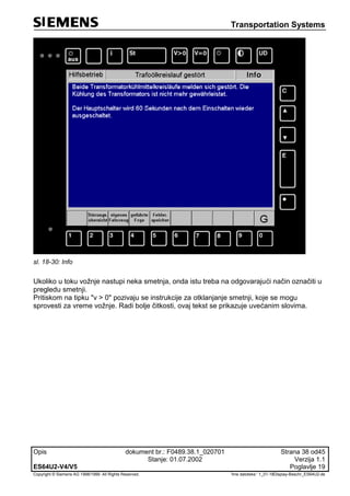 Transportation Systems
Opis dokument br.: F0489.38.1_020701 Strana 38 od45
Stanje: 01.07.2002 Verzija 1.1
ES64U2-V4/V5 Poglavlje 19
Copyright © Siemens AG 1998/1999. All Rights Reserved. 'Ime datoteke:‘ 1_01-18Display-Beschr_ES64U2-de
sl. 18-30: Info
Ukoliko u toku vožnje nastupi neka smetnja, onda istu treba na odgovarajući način označiti u
pregledu smetnji.
Pritiskom na tipku "v > 0" pozivaju se instrukcije za otklanjanje smetnji, koje se mogu
sprovesti za vreme vožnje. Radi bolje čitkosti, ovaj tekst se prikazuje uvećanim slovima.
 