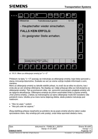 Transportation Systems
Opis dokument br.: F0489.38.1_020701 Strana 39 od45
Stanje: 01.07.2002 Verzija 1.1
ES64U2-V4/V5 Poglavlje 19
Copyright © Siemens AG 1998/1999. All Rights Reserved. 'Ime datoteke:‘ 1_01-18Display-Beschr_ES64U2-de
sl. 18-31: Mere za otklanjanje smetnji pri "v > 0"
Pritiskom na tipku "v = 0" pozivaju se instrukcije za otklanjanje smetnji, koje treba sprovesti u
stanju mirovanja lokomotive. Svakako se već za vreme vožnje možete informisati o ovim,
merama.
Mere za otklanjanje smetnji su takođe statički prikazi, to znači da se slika ne ažurira, kao i
onda ako je već smetnja otklonjena. Na displeju se i dalje prikazuje slika sa instrukcijama za
otklanjanje smetnji. Tek sa promenom slike, npr. ponovnim pozivanjem pregleda smetnji vrši
se njegova aktuelizacija. Otklonjena smetnja se pritom automatski briše iz popisa smetnji.
JVeć prema smetnji, u tekstu sa instrukcijama za njeno otklanjanje može biti navedeno više
potrebnih mera. Ukoliko prva mera nema željenog efekta, slede prateće instrukcije pod
naslovom:
 "Ako ne uspe," i potom
 "Ako još uvek ne uspeva."
Zbog statičkog prikaza neophodno je potrebno da se popis smetnji ažurira nakon svake
sprovedene mere. Ako smetnja još uvek postoji, onda treba sporvesti sledeću meru.
 
