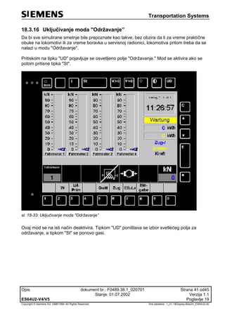Transportation Systems
Opis dokument br.: F0489.38.1_020701 Strana 41 od45
Stanje: 01.07.2002 Verzija 1.1
ES64U2-V4/V5 Poglavlje 19
Copyright © Siemens AG 1998/1999. All Rights Reserved. 'Ime datoteke:‘ 1_01-18Display-Beschr_ES64U2-de
18.3.16 Uključivanje moda "Održavanje”
Da bi sve simulirane smetnje bile prepoznate kao takve, bez obzira da li za vreme praktične
obuke na lokomotivi ili za vreme boravka u servisnoj radionici, lokomotiva pritom treba da se
nalazi u modu "Održavanje".
Pritiskom na tipku "UD" pojavljuje se osvetljeno polje "Održavanje." Mod se aktivira ako se
potom pritisne tipka "St".
sl. 18-33: Uključivanje moda "Održavanje”
Ovaj mod se na isti način deaktivira. Tipkom "UD" poništava se izbor svetlećeg polja za
održavanje, a tipkom "St" se ponovo gasi.
 