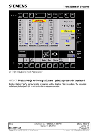 Transportation Systems
Opis dokument br.: F0489.38.1_020701 Strana 42 od45
Stanje: 01.07.2002 Verzija 1.1
ES64U2-V4/V5 Poglavlje 19
Copyright © Siemens AG 1998/1999. All Rights Reserved. 'Ime datoteke:‘ 1_01-18Display-Beschr_ES64U2-de
sl. 18-34: Isključivanje moda "Održavanje”
18.3.17 Prebacivanje kočionog računara i prikaza procesnih vrednosti
Softkey-tipkom "W" u osnovnoj slici prelazi se u sliku displeja "Glavni podaci." Tu se nalazi
sažet pregled najvažnijih preklopnih stanja sklopova vozila.
 