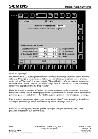 Transportation Systems
Opis dokument br.: F0489.38.1_020701 Strana 44 od45
Stanje: 01.07.2002 Verzija 1.1
ES64U2-V4/V5 Poglavlje 19
Copyright © Siemens AG 1998/1999. All Rights Reserved. 'Ime datoteke:‘ 1_01-18Display-Beschr_ES64U2-de
sl. 18-36: "Ispitivanje"
Lokomotiva ES64U2 poseduje redundantno izvedeno upravljanje kočenjem sa dva kočiona
računara. Pritom je uvek samo jedan kočioni računar aktivan, a drugi pasivan, to znači da
radi u režimu "Stand-by". U prikaznom polju "Aktuelni kočioni računar" prikazan je trenutno
aktivan kočioni računar. Pasivni kočioni računar je prikazan kao softkey. Pritiskom na ovaj
softkey vrši se prebacivanje na drugi računar.
U slučaju smetnji upravljanja kočenjem ovo prebacivanje se obavlja automatski, a ometeni
kočioni računar se blokira. Ručno prebacivanje kočionik računara sme se izvršiti samo ako je
pritisak u glavnom vazdušnom vodu < 5,2 bara, jer u siprotnom računar dojavljuje smetnju.
Za vreme rada kompresora nije moguća zamena kočionih računara. Osim toga, između dva
uzastopna prebacivanja postoji blokada ove operacije u trajanju od 10 s.
Pritiskom na softkey-tipku "Proces" prelazi se na prvi nivo procesnih vrednosti. Tu se
prikazuju temperature svih delova vozila.
 