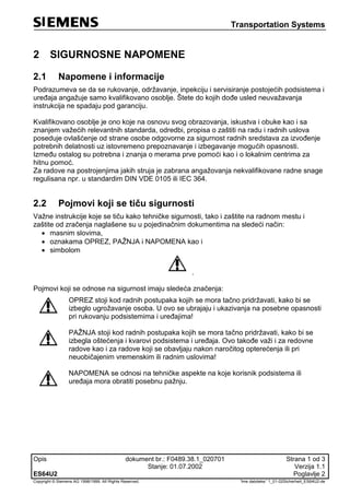 Transportation Systems
Opis dokument br.: F0489.38.1_020701 Strana 1 od 3
Stanje: 01.07.2002 Verzija 1.1
ES64U2 Poglavlje 2
Copyright © Siemens AG 1998/1999. All Rights Reserved. 'Ime datoteke:' 1_01-02Sicherheit_ES64U2-de
2 SIGURNOSNE NAPOMENE
2.1 Napomene i informacije
Podrazumeva se da se rukovanje, održavanje, inpekciju i servisiranje postojećih podsistema i
uređaja angažuje samo kvalifikovano osoblje. Štete do kojih dođe usled neuvažavanja
instrukcija ne spadaju pod garanciju.
Kvalifikovano osoblje je ono koje na osnovu svog obrazovanja, iskustva i obuke kao i sa
znanjem važećih relevantnih standarda, odredbi, propisa o zaštiti na radu i radnih uslova
poseduje ovlašćenje od strane osobe odgovorne za sigurnost radnih sredstava za izvođenje
potrebnih delatnosti uz istovremeno prepoznavanje i izbegavanje mogućih opasnosti.
Između ostalog su potrebna i znanja o merama prve pomoći kao i o lokalnim centrima za
hitnu pomoć.
Za radove na postrojenjima jakih struja je zabrana angažovanja nekvalifikovane radne snage
regulisana npr. u standardim DIN VDE 0105 ili IEC 364.
2.2 Pojmovi koji se tiču sigurnosti
Važne instrukcije koje se tiču kako tehničke sigurnosti, tako i zaštite na radnom mestu i
zaštite od zračenja naglašene su u pojedinačnim dokumentima na sledeći način:
 masnim slovima,
 oznakama OPREZ, PAŽNJA i NAPOMENA kao i
 simbolom
.
Pojmovi koji se odnose na sigurnost imaju sledeća značenja:
OPREZ stoji kod radnih postupaka kojih se mora tačno pridržavati, kako bi se
izbeglo ugrožavanje osoba. U ovo se ubrajaju i ukazivanja na posebne opasnosti
pri rukovanju podsistemima i uređajima!
PAŽNJA stoji kod radnih postupaka kojih se mora tačno pridržavati, kako bi se
izbegla oštećenja i kvarovi podsistema i uređaja. Ovo takođe važi i za redovne
radove kao i za radove koji se obavljaju nakon naročitog opterećenja ili pri
neuobičajenim vremenskim ili radnim uslovima!
NAPOMENA se odnosi na tehničke aspekte na koje korisnik podsistema ili
uređaja mora obratiti posebnu pažnju.
 