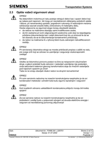 Transportation Systems
Opis dokument br.: F0489.38.1_020701 Strana 2 od 3
Stanje: 01.07.2002 Verzija 1.1
ES64U2 Poglavlje 2
Copyright © Siemens AG 1998/1999. All Rights Reserved. 'Ime datoteke:' 1_01-02Sicherheit_ES64U2-de
2.3 Opšte važeći sigurnosni ukazi
OPREZ
Na železničkim motorima pri radu postoje rotirajući delovi kao i opasni delovi koji
se nalaze pod naponom. Isti mogu pri neovlašćenom otklanjanju potrebnih oplata
i štitova, pri nenamenskoj upotrebi, pogrešnom rukovanju ili nedovoljnim merama
održavanja izazvati izraziito tešku zrdravstvenu ili materijalnu štetu.
Osobe odgovorne za sigurnost stoga moraju obezbediti sledeće:
 da radove na mašinama obavljaju samo kvalifikovane osobe,
 da tim osobama pri svim odgovarajućim poslovima uvek stoji na raspolaganju
priložena dokumentacija kao i ostali dokumenti koji idu uz proizvod te da se
isti obavežu da se te dokumentacije konsekventno pridržavaju,
 da radovi na mašinama ili u njihovoj blizini budu zabranjeni nekvalifikovanom
osoblju.
OPREZ
Pri servisiranju lokomotiva strogo se morate pridržavati propisa o zaštiti na radu,
pre svega onih koji se odnose na uzemljenje i osiguranje visokonaponskih
uređaja!
OPREZ
Ukoliko se lokomotiva ponovno postavi na šine sa neispravnim oduzimačem
struje, a glavni prekidač bude zatvoren i rastavljač uzemljenja nije postavljen,
onda sekundarni kalemovi glavnog transformatora stoje do mrežnih rastavljača
pod naponom opasnim po život!
Tada ne ne smeju obavljati nikakvi radovi na strujnim konvertorima!
OPREZ
Pri svim servisnim radovima na nosećim konstrukcijama neophodno je da svi
kondenzatori međukola i učinskih kola budu sigurno ispražnjeni i osigurani!
OPREZ
Kod izvađenih odnosno uskladištenih kondenzatora priključci moraju biti kratko
spojeni!
OPREZ
Za sve servisne radove na nosećim konstrukcijama neophodno je da svi
podsistemi i uređaji budu u potpunosti odvojeni od dovoda električne energije i
osigurani od neovlašćenog ponovnog uključivanja!
 