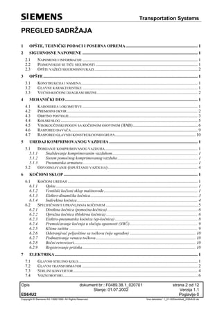 Transportation Systems
Opis dokument br.: F0489.38.1_020701 strana 2 od 12
Stanje: 01.07.2002 Verzija 1.1
ES64U2 Poglavlje 0
Copyright © Siemens AG 1998/1999. All Rights Reserved. 'Ime datoteke:' 1_01-00Deckblatt_ES64U2-de
PREGLED SADRŽAJA
1 OPŠTE, TEHNIČKI PODACI I POSEBNA OPREMA...................................................................... 1
2 SIGURNOSNE NAPOMENE ................................................................................................................ 1
2.1 NAPOMENE I INFORMACIJE ................................................................................................................ 1
2.2 POJMOVI KOJI SE TIČU SIGURNOSTI ................................................................................................... 1
2.3 OPŠTE VAŽEĆI SIGURNOSNI UKAZI .................................................................................................... 2
3 OPŠTE...................................................................................................................................................... 1
3.1 KONSTRUKCIJA I NAMENA................................................................................................................. 1
3.2 GLAVNE KARAKTERISTIKE ................................................................................................................ 1
3.3 VUČNO-KOČIONI DIJAGRAM BRZINE.................................................................................................. 2
4 MEHANIČKI DEO................................................................................................................................. 1
4.1 KAROSERIJA LOKOMOTIVE ................................................................................................................ 1
4.2 PREMOSNI OKVIR............................................................................................................................... 2
4.3 OBRTNO POSTOLJE............................................................................................................................. 3
4.4 KOLSKI SLOG ..................................................................................................................................... 5
4.5 VISOKOUČINSKI POGON SA KOČIONOM OSOVINOM (HAB)............................................................... 6
4.6 RASPORED DAVAČA........................................................................................................................... 9
4.7 RASPORED GLAVNIH KONSTRUKCIONIH GRUPA.............................................................................. 10
5 UREĐAJ KOMPRIMOVANOG VAZDUHA ...................................................................................... 1
5.1 DOBIJANJE KOMPRIMOVANOG VAZDUHA.......................................................................................... 1
5.1.1 Snabdevanje komprimovanim vazduhom................................................................................... 1
5.1.2 Sistem pomoćnog komprimovanog vazduha.............................................................................. 1
5.1.3 Pneumatska armatura................................................................................................................ 1
5.2 ODVODNJAVANJE (ISPUŠTANJE VAZDUHA) ....................................................................................... 4
6 KOČIONI SKLOP .................................................................................................................................. 1
6.1 KOČIONI UREĐAJI .............................................................................................................................. 1
6.1.1 Opšte.......................................................................................................................................... 1
6.1.2 Ventilski kočioni sklop mašinovođe........................................................................................... 1
6.1.3 Elektro-dinamička kočnica........................................................................................................ 3
6.1.4 Indirektna kočnica..................................................................................................................... 4
6.2 SPECIFIČNOSTI UPRAVLJANJA KOČENJEM ......................................................................................... 5
6.2.1 Direktna kočnica (pomoćna kočnica)........................................................................................ 6
6.2.2 Opružna kočnica (blokirna kočnica) ......................................................................................... 6
6.2.3 Elektro-pneumatska kočnica (ep-kočnica) ................................................................................ 8
6.2.4 Premošćavanje kočenja u slučaju opasnosti (NBÜ).................................................................. 9
6.2.5 Klizna zaštita ............................................................................................................................. 9
6.2.6 Odstranjivač prljavštine sa točkova (nije ugrađen) ................................................................ 10
6.2.7 Podmazivanje venaca točkova................................................................................................. 10
6.2.8 Bočni retrovizori...................................................................................................................... 10
6.2.9 Registrovanje pritiska.............................................................................................................. 10
7 ELEKTRIKA........................................................................................................................................... 1
7.1 GLAVNO STRUJNO KOLO.................................................................................................................... 1
7.2 GLAVNI TRANSFORMATOR ................................................................................................................ 2
7.3 STRUJNI KONVERTOR......................................................................................................................... 4
7.4 VOZNI MOTORI................................................................................................................................... 6
 