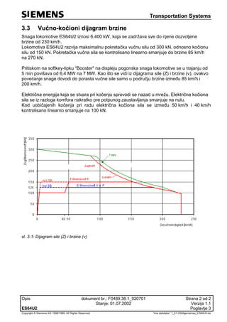 Transportation Systems
Opis dokument br.: F0489.38.1_020701 Strana 2 od 2
Stanje: 01.07.2002 Verzija 1.1
ES64U2 Poglavlje 3
Copyright © Siemens AG 1998/1999. All Rights Reserved. 'Ime datoteke:' 1_01-03Allgemeines_ES64U2-de
3.3 Vučno-kočioni dijagram brzine
Snaga lokomotive ES64U2 iznosi 6.400 kW, koja se zadržava sve do njene dozvoljene
brzine od 230 km/h.
Lokomotiva ES64U2 razvija maksimalnu pokretačku vučnu silu od 300 kN, odnosno kočionu
silu od 150 kN. Pokretačka vučna sila se kontrolisano linearno smanjuje do brzine 85 km/h
na 270 kN.
Pritiskom na softkey-tipku "Booster" na displeju pogonska snaga lokomotive se u trajanju od
5 min povišava od 6,4 MW na 7 MW. Kao što se vidi iz dijagrama sile (Z) i brzine (v), ovakvo
povećanje snage dovodi do porasta vučne sile samo u području brzine između 85 km/h i
200 km/h.
Električna energija koja se stvara pri kočenju sprovodi se nazad u mrežu. Električna kočiona
sila se iz razloga komfora nakratko pre potpunog zaustavljanja smanjuje na nulu.
Kod uobičajenih kočenja pri radu električna kočiona sila se između 50 km/h i 40 km/h
kontrolisano linearno smanjuje na 100 kN.
sl. 3-1: Dijagram sile (Z) i brzine (v)
 