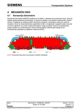 Transportation Systems
Opis dokument br.: F0489.38.1_020701 Strana 1 od 10
Stanje: 01.07.2002 Verzija 1.1
ES64U2 Poglavlje 4
Copyright © Siemens AG 1998/1999. All Rights Reserved. 'Ime datoteke:' 1_01-04Mechan-Teil_ES64U2-de
4 MEHANIČKI DEO
4.1 Karoserija lokomotive
Karoserija lokomotive ES64U2 izrađena je od čelika, i zavarena je za premosni okvir, čime se
dostiže visoka stabilnost konstrukcije. U osnovi se sastoji iz dve kabine mašinovođe i bočnih
zidova. Pročelje je po velikoj površini cilindručno savijeno i opremljeno masivnim udarnim
nosačem. Da bi se masa lokomotive ograničila na 86 t, mnogobrojni nadgradni delovi kao što
su krovni elementi, sva vrata, kutije akumulatora, kutije za pesak i branici za potiskivanje
snega izrađeni su od aluminijuma. Krovna hauba kabine mašinovođe sastoji se od
kompozitnog materijala sa staklenim vlaknima (GFK).
sl. 4-1: Karoserija lokomotive (sa prikazom različitih materijala)
 