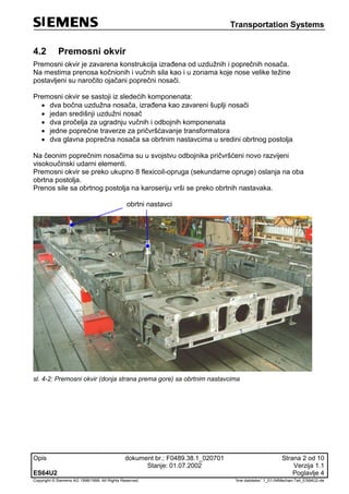 Transportation Systems
Opis dokument br.: F0489.38.1_020701 Strana 2 od 10
Stanje: 01.07.2002 Verzija 1.1
ES64U2 Poglavlje 4
Copyright © Siemens AG 1998/1999. All Rights Reserved. 'Ime datoteke:' 1_01-04Mechan-Teil_ES64U2-de
4.2 Premosni okvir
Premosni okvir je zavarena konstrukcija izrađena od uzdužnih i poprečnih nosača.
Na mestima prenosa kočnionih i vučnih sila kao i u zonama koje nose velike težine
postavljeni su naročito ojačani poprečni nosači.
Premosni okvir se sastoji iz sledećih komponenata:
 dva bočna uzdužna nosača, izrađena kao zavareni šuplji nosači
 jedan središnji uzdužni nosač
 dva pročelja za ugradnju vučnih i odbojnih komponenata
 jedne poprečne traverze za pričvršćavanje transformatora
 dva glavna poprečna nosača sa obrtnim nastavcima u sredini obrtnog postolja
Na čeonim poprečnim nosačima su u svojstvu odbojnika pričvršćeni novo razvijeni
visokoučinski udarni elementi.
Premosni okvir se preko ukupno 8 flexicoil-opruga (sekundarne opruge) oslanja na oba
obrtna postolja.
Prenos sile sa obrtnog postolja na karoseriju vrši se preko obrtnih nastavaka.
obrtni nastavci
sl. 4-2: Premosni okvir (donja strana prema gore) sa obrtnim nastavcima
 