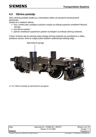 Transportation Systems
Opis dokument br.: F0489.38.1_020701 Strana 3 od 10
Stanje: 01.07.2002 Verzija 1.1
ES64U2 Poglavlje 4
Copyright © Siemens AG 1998/1999. All Rights Reserved. 'Ime datoteke:' 1_01-04Mechan-Teil_ES64U2-de
4.3 Obrtno postolje
Okvir obrtnog postolja izrađen je u četvrtastom obliku od zavarenih konstrukcionih
elemenata.
Sastoji se iz sledećih delova:
 dva u sredini jako udubljena uzdužna nosača za držanje poprečno smeštenih flexicoil-
opruga,
 dva čeona nosača i
 jednom središnjom poprečnom gredom sa ležajem za držanje obrtnog nastavka.
Vučne i kočione sile se prenose preko donjeg obrtnog nastavka sa upravljačima u obliku
položene osmice, čime se moglo postići dodatno rasterećenje kolskog sloga.
Sekundarne opruge
sl. 4-3: Obrtno postolje sa sekundarnim oprugama
 