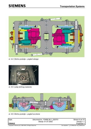 Transportation Systems
Opis dokument br.: F0489.38.1_020701 Strana 4 od 10
Stanje: 01.07.2002 Verzija 1.1
ES64U2 Poglavlje 4
Copyright © Siemens AG 1998/1999. All Rights Reserved. 'Ime datoteke:' 1_01-04Mechan-Teil_ES64U2-de
sl. 4-4: Obrtno postolje – pogled odozgo
sl. 4-5: Ležaj obrtnog nastavka
sl. 4-6: Obrtno postolje – pogled sa strane
 