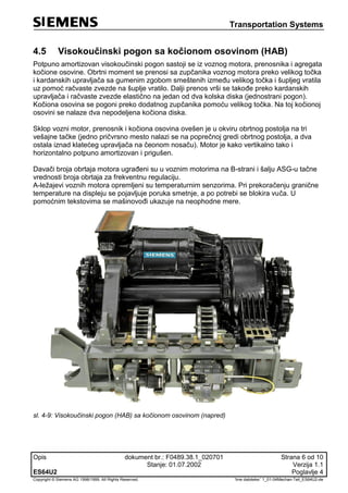Transportation Systems
Opis dokument br.: F0489.38.1_020701 Strana 6 od 10
Stanje: 01.07.2002 Verzija 1.1
ES64U2 Poglavlje 4
Copyright © Siemens AG 1998/1999. All Rights Reserved. 'Ime datoteke:' 1_01-04Mechan-Teil_ES64U2-de
4.5 Visokoučinski pogon sa kočionom osovinom (HAB)
Potpuno amortizovan visokoučinski pogon sastoji se iz voznog motora, prenosnika i agregata
kočione osovine. Obrtni moment se prenosi sa zupčanika voznog motora preko velikog točka
i kardanskih upravljača sa gumenim zgobom smeštenih između velikog točka i šupljeg vratila
uz pomoć račvaste zvezde na šuplje vratilo. Dalji prenos vrši se takođe preko kardanskih
upravljača i račvaste zvezde elastično na jedan od dva kolska diska (jednostrani pogon).
Kočiona osovina se pogoni preko dodatnog zupčanika pomoću velikog točka. Na toj kočionoj
osovini se nalaze dva nepodeljena kočiona diska.
Sklop vozni motor, prenosnik i kočiona osovina ovešen je u okviru obrtnog postolja na tri
vešajne tačke (jedno pričvrsno mesto nalazi se na poprečnoj gredi obrtnog postolja, a dva
ostala iznad klatećeg upravljača na čeonom nosaču). Motor je kako vertikalno tako i
horizontalno potpuno amortizovan i prigušen.
Davači broja obrtaja motora ugrađeni su u voznim motorima na B-strani i šalju ASG-u tačne
vrednosti broja obrtaja za frekventnu regulaciju.
A-ležajevi voznih motora opremljeni su temperaturnim senzorima. Pri prekoračenju granične
temperature na displeju se pojavljuje poruka smetnje, a po potrebi se blokira vuča. U
pomoćnim tekstovima se mašinovođi ukazuje na neophodne mere.
sl. 4-9: Visokoučinski pogon (HAB) sa kočionom osovinom (napred)
 