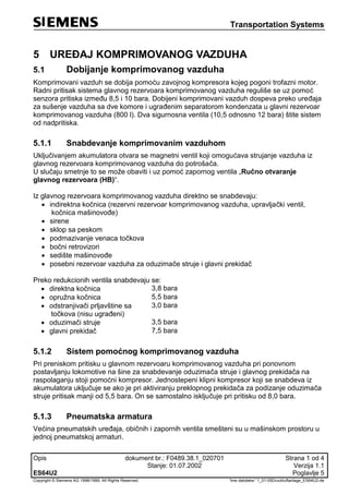 Transportation Systems
Opis dokument br.: F0489.38.1_020701 Strana 1 od 4
Stanje: 01.07.2002 Verzija 1.1
ES64U2 Poglavlje 5
Copyright © Siemens AG 1998/1999. All Rights Reserved. 'Ime datoteke:' 1_01-05Druckluftanlage_ES64U2-de
5 UREĐAJ KOMPRIMOVANOG VAZDUHA
5.1 Dobijanje komprimovanog vazduha
Komprimovani vazduh se dobija pomoću zavojnog kompresora kojeg pogoni trofazni motor.
Radni pritisak sistema glavnog rezervoara komprimovanog vazduha reguliše se uz pomoć
senzora pritiska između 8,5 i 10 bara. Dobijeni komprimovani vazduh dospeva preko uređaja
za sušenje vazduha sa dve komore i ugrađenim separatorom kondenzata u glavni rezervoar
komprimovanog vazduha (800 l). Dva sigurnosna ventila (10,5 odnosno 12 bara) štite sistem
od nadpritiska.
5.1.1 Snabdevanje komprimovanim vazduhom
Uključivanjem akumulatora otvara se magnetni ventil koji omogućava strujanje vazduha iz
glavnog rezervoara komprimovanog vazduha do potrošača.
U slučaju smetnje to se može obaviti i uz pomoć zapornog ventila „Ručno otvaranje
glavnog rezervoara (HB)“.
Iz glavnog rezervoara komprimovanog vazduha direktno se snabdevaju:
 indirektna kočnica (rezervni rezervoar komprimovanog vazduha, upravljački ventil,
kočnica mašinovođe)
 sirene
 sklop sa peskom
 podmazivanje venaca točkova
 bočni retrovizori
 sedište mašinovođe
 posebni rezervoar vazduha za oduzimače struje i glavni prekidač
Preko redukcionih ventila snabdevaju se:
 direktna kočnica 3,8 bara
 opružna kočnica 5,5 bara
 odstranjivači prljavštine sa
točkova (nisu ugrađeni)
3,0 bara
 oduzimači struje 3,5 bara
 glavni prekidač 7,5 bara
5.1.2 Sistem pomoćnog komprimovanog vazduha
Pri preniskom pritisku u glavnom rezervoaru komprimovanog vazduha pri ponovnom
postavljanju lokomotive na šine za snabdevanje oduzimača struje i glavnog prekidača na
raspolaganju stoji pomoćni kompresor. Jednostepeni klipni kompresor koji se snabdeva iz
akumulatora uključuje se ako je pri aktiviranju preklopnog prekidača za podizanje oduzimača
struje pritisak manji od 5,5 bara. On se samostalno isključuje pri pritisku od 8,0 bara.
5.1.3 Pneumatska armatura
Većina pneumatskih uređaja, običnih i zapornih ventila smešteni su u mašinskom prostoru u
jednoj pneumatskoj armaturi.
 