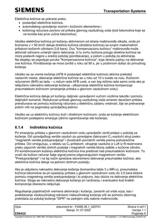 Transportation Systems
Opis dokument br.: F0489.38.1_020701 Strana 4 od11
Stanje: 01.07.2002 Verzija 1.1
ES64U2 Poglavlje 6
Copyright © Siemens AG 1998/1999. All Rights Reserved. 'Ime datoteke:' 1_01-06Bremsanlage_ES64U2-de
Električna kočnica se pokreće preko:
 postavljač električne kočnice,
 automatskog upravljanja voznim i kočionim elementima i
 kočionog računara zavisno od pritiska glavnog vazdušnog voda (kod lokomotiva koje se
ne koriste kao prve vučne lokomotive).
Ukoliko električna kočnica pri kočenju aktiviranom od strane mašinovođe otkaže, onda pri
brzinama v < 50 km/h deluje direktna kočnica (dodatna kočnica) sa svojim maksimalnim
pritiskom kočionih cilindara (3,8 bara). Ovu "kompenzacionu kočnicu” mašinovođa može
aktivirati odnosno umanjiti njeno delovanje. U tu svrhu kočiona poluga direktne kočnice se
mora postaviti najpre u srednji položaj (poništavanje), a potom u položaj za aktiviranje.
Na displeju se pojavljuje poruka "Kompenzaciona kočnica", koja skreće pažnju na delovanje
ove kočnice. Poništavanje se mora izvršiti u roku od 90 s, jer u protivnom dolazi do prinudnog
kočenja.
Ukoliko se za vreme kočenja (AFB ili postavljač električne kočnice) aktivira prekidač
rastavnih mesta, delovanje električne kočnice se u roku od 10 s svede na nulu. Kočionim
računarom (BrR) se tada – u režum rada AFB uvek, a van tog režima rada samo onda ako je
isključeno naknadno delovanje kočenja - otkazivanje električne kočnice kompenzuje
pneumatskom kočnicom (smanjenje pritiska u glavnom vazdušnom vodu).
Električna kočnica deluje pri kočenju daljinski upravljanim vučnim vozilima takođe i pomoću
daljinskih komandi. Redukovan pritisak glavnog vazdušnog voda izmeren davačem pritiska
preračunava se pomoću kočionog računara u električnu zadanu vrednost, čije se pretvaranje
potom vrši na pogonskoj upravljačkoj jedinici.
Ukoliko se uz električnu kočnicu koči i direktnom kočnicom, onda se kočenje električnom
kočnicom postepeno smanjuje (zbirno ograničavanje sile kočenja).
6.1.4 Indirektna kočnica
Pri smanjenju pritiska u glavnom vazdušnom vodu upravljački ventil prelazi u položaj za
kočenje. Od upravljačkog ventila vazduh za upravljajne (takozvani Cv-vazduh) struji preko
"magnetnih ventila predupravljanja" i dvostrukih povratnih ventila prema pretvaračima
pritiska. Ovi omogućuju, u skladu sa Cv-pritiskom, strujanje vazduha iz Luft iz R-rezervoara
preko zapornih ventila obrtnih postolja i magnetnih ventila klizne zaštite u kočione cilindre.
Pri kombinovanom kočenju električna kočnica ima prednost nad pneumatskom kočnicom. To
znači da kočioni računar šalje signal prema odgovarajućem magnetnom ventilu
"Predupravljanje" i na taj način sprečava istovremeno delovanje pneumatske kočnice, ako
električna kočnica deluje na jednom obrtnom postolju.
Ako je uključeno naknadno delovanje kočenja (komandna tabla 3 u MR-u), pneumatska
kočnica lokomotive se pri opadanju pritiska u glavnom vazdušnom vodu do 3,5 bara blokira
pomoću magnetnog ventila predupravljanja i to potpuno, bez obzira na delovanje električne
kočnice. Stoga se naknadno delovanje kočenja pri ranžiranju i eventualno kod kratkih
kompozicija obavezno isključuje.
Regulisanje pojedinačnih vremena aktiviranja i kočenja, zavisnih od vrste voza, kao i
podešavanje visokoučinskog odnosno niskoučinskog kočenja vrši se pomoću izbornog
prekidača za položaj kočenja "GPR" na zadnjem zidu kabine mašinovođe.
 