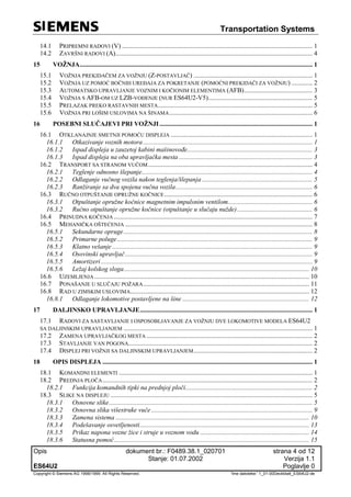 Transportation Systems
Opis dokument br.: F0489.38.1_020701 strana 4 od 12
Stanje: 01.07.2002 Verzija 1.1
ES64U2 Poglavlje 0
Copyright © Siemens AG 1998/1999. All Rights Reserved. 'Ime datoteke:' 1_01-00Deckblatt_ES64U2-de
14.1 PRIPREMNI RADOVI (V) ..................................................................................................................... 1
14.2 ZAVRŠNI RADOVI (A)......................................................................................................................... 4
15 VOŽNJA............................................................................................................................................... 1
15.1 VOŽNJA PREKIDAČEM ZA VOŽNJU (Z-POSTAVLJAČ) ......................................................................... 1
15.2 VOŽNJA UZ POMOĆ BOČNIH UREĐAJA ZA POKRETANJE (POMOĆNI PREKIDAČI ZA VOŽNJU) ............. 2
15.3 AUTOMATSKO UPRAVLJANJE VOZNIM I KOČIONIM ELEMENTIMA (AFB).......................................... 3
15.4 VOŽNJA S AFB-OM UZ LZB-VOĐENJE (NUR ES64U2-V5)................................................................ 5
15.5 PRELAZAK PREKO RASTAVNIH MESTA............................................................................................... 5
15.6 VOŽNJA PRI LOŠIM USLOVIMA NA ŠINAMA........................................................................................ 6
16 POSEBNI SLUČAJEVI PRI VOŽNJI.............................................................................................. 1
16.1 OTKLANAJNJE SMETNJI POMOĆU DISPLEJA ....................................................................................... 1
16.1.1 Otkazivanje voznih motora ........................................................................................................ 1
16.1.2 Ispad displeja u zauzetoj kabini mašinovođe............................................................................. 3
16.1.3 Ispad displeja na oba upravljačka mesta .................................................................................. 3
16.2 TRANSPORT SA STRANOM VUČOM..................................................................................................... 4
16.2.1 Teglenje odnosno šlepanje......................................................................................................... 4
16.2.2 Odlaganje vučnog vozila nakon teglenja/šlepanja.................................................................... 5
16.2.3 Ranžiranje sa dva spojena vučna vozila.................................................................................... 6
16.3 RUČNO OTPUŠTANJE OPRUŽNE KOČNICE........................................................................................... 6
16.3.1 Otpuštanje opružne kočnice magnetnim impulsnim ventilom.................................................... 6
16.3.2 Ručno otpuštanje opružne kočnice (otpuštanje u slučaju nužde) .............................................. 6
16.4 PRINUDNA KOČENJA .......................................................................................................................... 7
16.5 MEHANIČKA OŠTEĆENJA ................................................................................................................... 8
16.5.1 Sekundarne opruge.................................................................................................................... 8
16.5.2 Primarne poluge........................................................................................................................ 9
16.5.3 Klatno vešanje ........................................................................................................................... 9
16.5.4 Osovinski upravljač................................................................................................................... 9
16.5.5 Amortizeri.................................................................................................................................. 9
16.5.6 Ležaj kolskog sloga.................................................................................................................. 10
16.6 UZEMLJENJA .................................................................................................................................... 10
16.7 PONAŠANJE U SLUČAJU POŽARA...................................................................................................... 11
16.8 RAD U ZIMSKIM USLOVIMA.............................................................................................................. 12
16.8.1 Odlaganje lokomotive postavljene na šine .............................................................................. 12
17 DALJINSKO UPRAVLJANJE.......................................................................................................... 1
17.1 RADOVI ZA SASTAVLJANJE I OSPOSOBLJAVANJE ZA VOŽNJU DVE LOKOMOTIVE MODELA ES64U2
SA DALJINSKIM UPRAVLJANJEM .................................................................................................................... 1
17.2 ZAMENA UPRAVLJAČKOG MESTA ...................................................................................................... 2
17.3 STAVLJANJE VAN POGONA................................................................................................................. 2
17.4 DISPLEJ PRI VOŽNJI SA DALJINSKIM UPRAVLJANJEM......................................................................... 2
18 OPIS DISPLEJA ................................................................................................................................. 1
18.1 KOMANDNI ELEMENTI ....................................................................................................................... 1
18.2 PREDNJA PLOČA................................................................................................................................. 2
18.2.1 Funkcija komandnih tipki na prednjoj ploči.............................................................................. 2
18.3 SLIKE NA DISPLEJU ............................................................................................................................ 5
18.3.1 Osnovne slike............................................................................................................................. 5
18.3.2 Osnovna slika višestruke vuče ................................................................................................... 9
18.3.3 Zamena sistema ....................................................................................................................... 10
18.3.4 Podešavanje osvetljenosti........................................................................................................ 13
18.3.5 Prikaz napona vozne žice i struje u voznom vodu ................................................................... 14
18.3.6 Statusna pomoć........................................................................................................................ 15
 