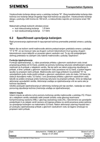 Transportation Systems
Opis dokument br.: F0489.38.1_020701 Strana 5 od11
Stanje: 01.07.2002 Verzija 1.1
ES64U2 Poglavlje 6
Copyright © Siemens AG 1998/1999. All Rights Reserved. 'Ime datoteke:' 1_01-06Bremsanlage_ES64U2-de
Visokoučinsko kočenje deluje samo u položaju kočenja "R". Zbog karakteristike kočenja disk-
kočnica ovo kočenje deluje drugačije nego kod kočnica sa papučom. Visokoučinsko kočenje
deluje u području nižih brzina do 160 km/h, a niskoučinsko naprotiv pri brzinama iznad 160
km/h.
Maksimalni pritisak kočionih cilindara iznosi:
 kod niskoučinskog kočenja 1,6 bara
 kod visokoučinskog kočenja 3,1 bara
6.2 Specifičnosti upravljanja kočenjem
Radi proveravanja zaptivenosti ili napunjenosti kočnica premestite prekidač smera u položaj
"M".
Nakon što se kočioni ventil mašinovođe aktivira prebacivanjem prekidača smera u položaje
"V" ili "R", on se mora pri radu sa drugom vučnom lokomotivom ili pri guranju drugom
lokomotovom mora isključiti uz povezani glavni vazdušni vod. To se vrši postavljanjem
obrtnog prekidača na zadnjem zidu kabine mašinovođe u položaj "Zaptiveno".
Funkcija izjednačavanja
Funkcija izjednačavanja, t.j. ciljno povećanje pritiska u glavnom vazdušnom vodu iznad
propisanog pritiska od 5,0 bara, postiže se pomoću kočionog računara određivanjem zadane
vrednosti za A-pritisak u relejskom ventilu. Na taj način se nakon potpunog otpuštanja A-
pritisak, a time i pritisak u glavnom vazdušnom vodu povećava na 5,2 bara, a potom lagano
spušta na propisani radni pritisak. Mašinovođa osim toga pritiskom na prekidač "A" na
upravljačkom pultu može podići pritisak u glavnom vazdušnom vodu do maks. 5,8 bara (za
sada je dozvoljeno maks. 5,5 bara). I ovo povećanje pritiska u glavnom vazdušnom vodu
takođe se polako smanjuje preko kočionog računara na propisani pritisak, čime se isključuje
aktiviranje upravljačkih ventila. Aktiviranje uređaja za izjednačavanje vrši se samo ako je
kočnica otpuštena.
Ukoliko postupak izjednačavanja pri aktiviranju kočenja još nije završen, nastavlja se nakon
ponovnog otpuštanja kočnice (memorija uređaja za izjednačavanje).
Udarni impuls
Udarni impuls se aktivira ručno pomoću kočionog ventila mašinovođe u položaju FÜ. Pritom
se u relejskom ventilu oslobađa veliki presek između voda glavnog rezervoara
komprimovanog vazduha (HBL) i glavnog vazdušnog voda (HL). Istovremeno se upravljački
predpritisak A za relejski ventil zavisno od trajanja pritiska na ventil povećava preko jedinice
za upravljanje kočenjem na maksimalno 5,8 bara. Nakon aktiviranja udarnog impulsa kao i
pri postupku izjednačavanja pritisak u glavnom vazdušnom vodu se lagano smanjuje na
propisani radni pritisak.
 