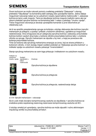 Transportation Systems
Opis dokument br.: F0489.38.1_020701 Strana 7 od11
Stanje: 01.07.2002 Verzija 1.1
ES64U2 Poglavlje 6
Copyright © Siemens AG 1998/1999. All Rights Reserved. 'Ime datoteke:' 1_01-06Bremsanlage_ES64U2-de
Ovom kočnicom se može rukovati pomoću svetlećeg prekidača "Zatezanje" i utisnog
prekidača "Otpuštanje" na komandnoj tabli zadnjeg zida upravljačke kabine. Jedna daljnja
mogućnost rukovanja nalazi se na uzdužnom nosaču ispod kabine mašinovođe 1. zatezanje
kočnice je tamo uvek moguće. Tamo je otpuštanje kočnice moguće međutim samo ako se
izborni prekidač opružne kočnice na komandnoj tabli 1 nalazi u položaju "Unutra i spolja".
Treća mogućnost rukovanja je davanje upravljačke komande iz prve lokomotive pri
višestrukoj vuči.
da bi se sprečilo preopterećenje opruga za kočenje u slučaju delovanja obe kočnice (opružni
mehanizam je pritegnut, a postoji i pritisak u kočionim cilindrima), ugrađena je mogućnost
rasterećivanja. Ona omogućava da pri zategnutoj opružnoj kočnica i zatezanju pneumatske
kočnice kočioni vazduh struji kako u kočione cilindre pneumatske kočnice tako i u kočione
cilindre za opruge. Opružni mehanizam se otpušta u toj meri, u kojoj se povećava sila
kočenja pneumatske kočnice.
Time se kočiona sila opružnog mehanizma smanjuje za iznos, koji se stvara pritiskom u
kočionom cilindru. U tom slučaju treperi svetleći prekidač za "Zatezanje opružne kočnice", a
indikator spolja na uzdužnom nosaču pokazuje "crveno/zeleno".
Stanje opružnog mehanizma se osim toga prikazuje i indikatorom na uzdužnom nosaču.
Indikator na
uzdužnom
nosaču, spolja
Svetleći
signalizator u
kabini
mašinovođe
Značenje
Opružna kočnica je otpuštena
Opružna kočnica je pritegnuta
Opružna kočnica je pritegnuta, rasterećivanje deluje
sl. 6-4: Opružni mehanizam – rukovanje
Da bi uvek imalo dovoljno komprimovanog vazduha za otpuštanje,+ opružna kočnica se
snabdeva preko sopstvenog rezervnog rezervoara komprimovanog vazduha od 40 l.
U slučaju smetnji pri upravljanju, opružna kočnica se može otpustiti i ručno aktiviranjem
impulsnog ventila na pneumatskoj armaturi:
 