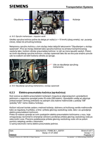 Transportation Systems
Opis dokument br.: F0489.38.1_020701 Strana 8 od11
Stanje: 01.07.2002 Verzija 1.1
ES64U2 Poglavlje 6
Copyright © Siemens AG 1998/1999. All Rights Reserved. 'Ime datoteke:' 1_01-06Bremsanlage_ES64U2-de
Otpuštanje Kočenje
sl. 6-5: Opružni mehanizam - impulsni ventil
Ukoliko opružna kočnica počne da deluje pri vožnji (v > 10 km/h) (zbog smetnji, npr. pucanja
creva), dolazi do prinudnog kočenja.
Neispravnu opružnu kočnicu u tom slučaju treba isključiti takozvanim "Otpuštanjem u slučaju
opasnosti". Prvo se moraju blokirati kako opružna kočnica na armaturi komprimovanog
vazduha tako i kočioni cilindar pneumatske kočnice i iz njih se mora ispustiti vazduh. Potom
se izvrši otpuštanje opružne kočnice u slučaju opasnosti tako što se dva puta snažno povuče
uže na svakom od četiri kočiona cilindra za opruge.
Uže za otpuštanje opružnog
mehanizma
sl. 6-6: Otpuštanje opružnog mehanizma u slučaju opasnosti
6.2.3 Elektro-pneumatska kočnica (ep-kočnica)
Kod vozova sa elektro-pneumatskim kočenjem moguće je odgovarajućom upravljačkom
jedinicom u vagonima upravljati preko IS-voda (DB-sistem). Upravljački uređaj se uključuje
prebacivanjem obrtnog prekidača na zadnjem zidu kabine mašinovođe u položaj "DB”
(položaj "UIC” nema nikakvu funkciju).
Kočioni računari koriste zadanu vrednost kočenja, dobivenu od kočionog ventila mašinovođe
kako za regulaciju A-pritiska, a time i pritiska glavnog vazdušnog voda, tako i za upravljanje
elektro-pneumatskom kočnicom.
Preko IS-vodova upravlja se svim postojećim elektro-pneumatskim kočnicama u vozu, koje
omogućavaju ravnomerno smanjenje odnosno povišenje pritiska glavnog vazdušnog voda po
celoj dužini voza. Precizno podešavanje pritiska glavnog vazdušnog voda vrši se potom
pomoću relejskog ventila u lokomotivi.
U samoj lokomotivi nema elektro-pneumatske jedinice.
 