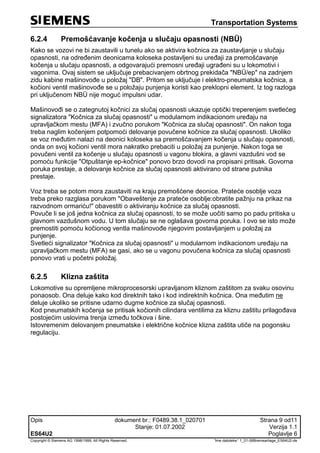 Transportation Systems
Opis dokument br.: F0489.38.1_020701 Strana 9 od11
Stanje: 01.07.2002 Verzija 1.1
ES64U2 Poglavlje 6
Copyright © Siemens AG 1998/1999. All Rights Reserved. 'Ime datoteke:' 1_01-06Bremsanlage_ES64U2-de
6.2.4 Premošćavanje kočenja u slučaju opasnosti (NBÜ)
Kako se vozovi ne bi zaustavili u tunelu ako se aktivira kočnica za zaustavljanje u slučaju
opasnosti, na određenim deonicama koloseka postavljeni su uređaji za premošćavanje
kočenja u slučaju opasnosti, a odgovarajući premosni uređaji ugrađeni su u lokomotivi i
vagonima. Ovaj sistem se uključuje prebacivanjem obrtnog prekidača "NBÜ/ep" na zadnjem
zidu kabine mašinovođe u položaj "DB". Pritom se uključuje i elektro-pneumatska kočnica, a
kočioni ventil mašinovođe se u položaju punjenja koristi kao preklopni element. Iz tog razloga
pri uključenom NBÜ nije moguć impulsni udar.
Mašinovođi se o zategnutoj kočnici za slučaj opasnosti ukazuje optički treperenjem svetlećeg
signalizatora "Kočnica za slučaj opasnosti" u modularnom indikacionom uređaju na
upravljačkom mestu (MFA) i zvučno porukom "Kočnica za slučaj opasnosti". On nakon toga
treba naglim kočenjem potpomoći delovanje povučene kočnice za slučaj opasnosti. Ukoliko
se voz međutim nalazi na deonici koloseka sa premošćavanjem kočenja u slučaju opasnosti,
onda on svoj kočioni ventil mora nakratko prebaciti u položaj za punjenje. Nakon toga se
povučeni ventil za kočenje u slučaju opasnosti u vagonu blokira, a glavni vazdušni vod se
pomoću funkcije "Otpuštanje ep-kočnice" ponovo brzo dovodi na propisani pritisak. Govorna
poruka prestaje, a delovanje kočnice za slučaj opasnosti aktivirano od strane putnika
prestaje.
Voz treba se potom mora zaustaviti na kraju premošćene deonice. Prateće osoblje voza
treba preko razglasa porukom "Obaveštenje za prateće osoblje:obratite pažnju na prikaz na
razvodnom ormariću!" obavestiti o aktiviranju kočnice za slučaj opasnosti.
Povuče li se još jedna kočnica za slučaj opasnosti, to se može uočiti samo po padu pritiska u
glavnom vazdušnom vodu. U tom slučaju se ne oglašava govorna poruka. I ovo se isto može
premostiti pomoću kočionog ventla mašinovođe njegovim postavljanjem u položaj za
punjenje.
Svetleći signalizator "Kočnica za slučaj opasnosti" u modularnom indikacionom uređaju na
upravljačkom mestu (MFA) se gasi, ako se u vagonu povučena kočnica za slučaj opasnosti
ponovo vrati u početni položaj.
6.2.5 Klizna zaštita
Lokomotive su opremljene mikroprocesorski upravljanom kliznom zaštitom za svaku osovinu
ponaosob. Ona deluje kako kod direktnih tako i kod indirektnih kočnica. Ona međutim ne
deluje ukoliko se pritisne udarno dugme kočnice za slučaj opasnosti.
Kod pneumatskih kočenja se pritisak kočionih cilindara ventilima za kliznu zaštitu prilagođava
postojećim uslovima trenja između točkova i šine.
Istovremenim delovanjem pneumatske i električne kočnice klizna zaštita utiče na pogonsku
regulaciju.
 